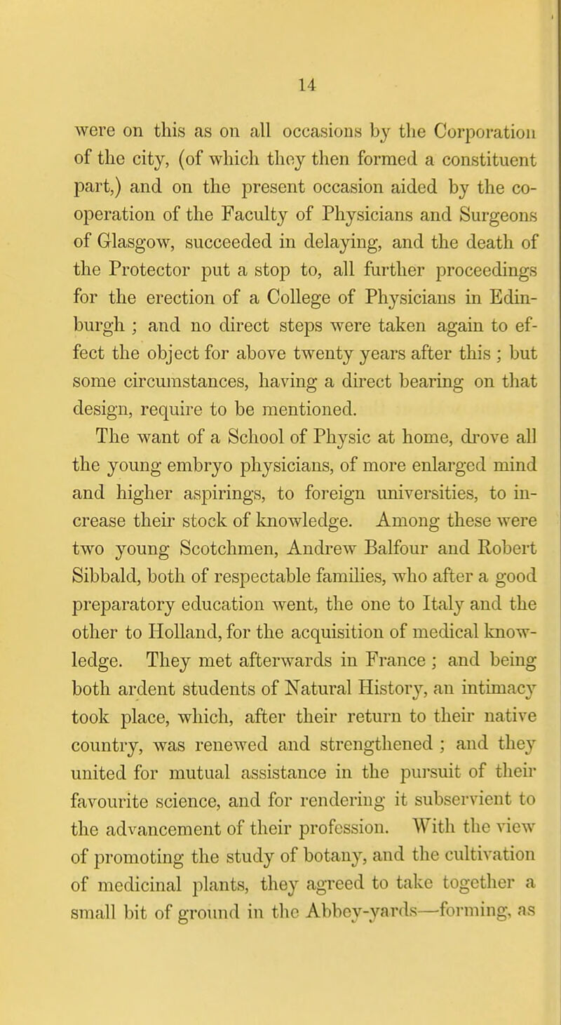 were on this as on all occasions by the Corporation of the city, (of which thoy then formed a constituent part,) and on the present occasion aided by the co- operation of the Faculty of Physicians and Surgeons of Glasgow, succeeded in delaying, and the death of the Protector put a stop to, all further proceedings for the erection of a College of Physicians in Edin- burgh ; and no direct steps were taken again to ef- fect the object for above twenty years after this ; but some circumstances, having a direct bearing on that design, require to be mentioned. The want of a School of Physic at home, drove all the young embryo physicians, of more enlarged mind and higher aspirings, to foreign universities, to in- crease their stock of knowledge. Among these were two young Scotchmen, Andrew Balfour and Robert Sibbald, both of respectable families, who after a good preparatory education went, the one to Italy and the other to Holland, for the acquisition of medical know- ledge. They met afterwards in France ; and being both ardent students of Natural History, an intimacy took place, which, after their return to their native country, was renewed and strengthened ; and they united for mutual assistance in the pui'suit of then- favourite science, and for rendering it subservient to the advancement of their profession. With the view of promoting the study of botany, and the cultivation of medicinal plants, they agreed to take together a small bit of ground in the Abbey-yards—forming, as