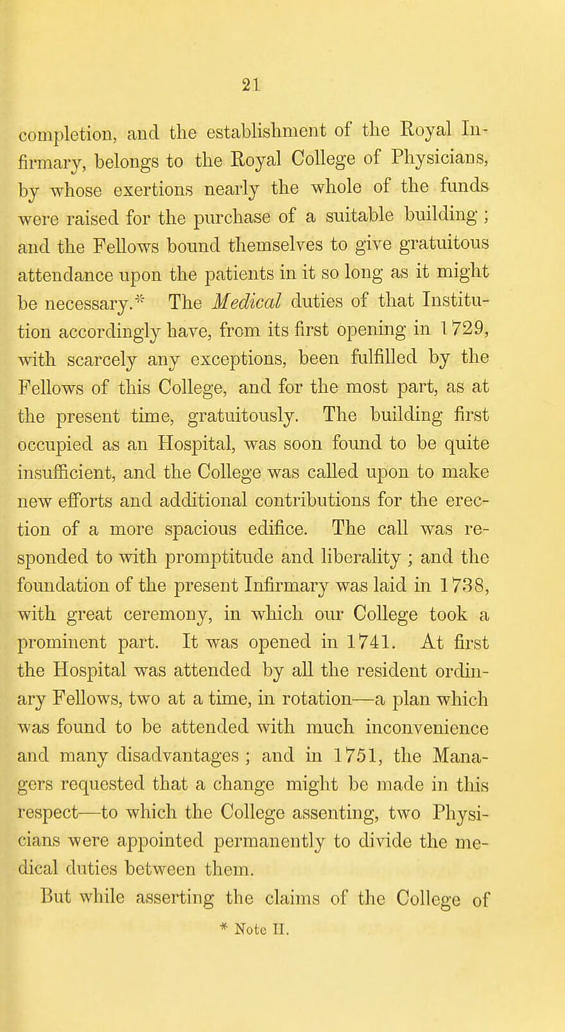 completion, and the establishment of the Royal In- firmary, belongs to the Royal College of Physicians, by whose exertions nearly the whole of the funds were raised for the purchase of a suitable building; and the Fellows bound themselves to give gratuitous attendance upon the patients in it so long as it might be necessary.* The Medical duties of that Institu- tion accordingly have, from its first opening in 1729, with scarcely any exceptions, been fulfilled by the Fellows of this College, and for the most part, as at the present time, gratuitously. The building first occupied as an Hospital, was soon found to be quite insufficient, and the College was called upon to make new efforts and additional contributions for the erec- tion of a more spacious edifice. The call was re- sponded to with promptitude and liberality ; and the foundation of the present Infirmary was laid in 1738, with great ceremony, in which our CoUege took a prominent part. It was opened in 1741. At first the Hospital was attended by all the resident ordin- ary Fellows, two at a time, in rotation—a plan which was found to be attended with much inconvenience and many disadvantages; and in 1751, the Mana- gers requested that a change might be made in this respect—to which the College assenting, two Physi- cians were appointed permanently to divide the me- dical duties between them. But while asserting the claims of the College of