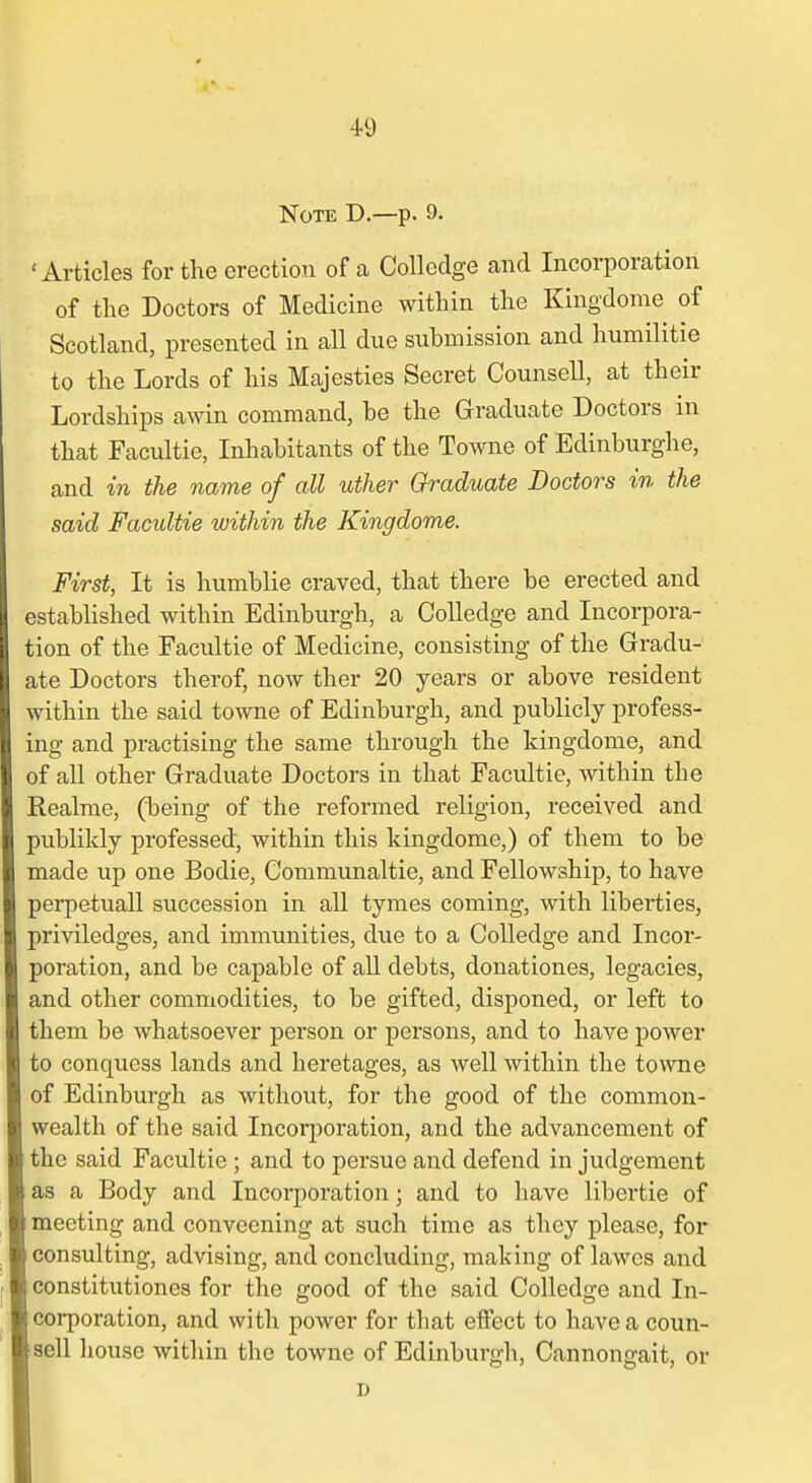 Note D.—p. 9. 'Articles for the erection of a Collodge and Incorporation of the Doctors of Medicine within the Kingdome of Scotland, presented in all due submission and humilitie to the Lords of his Majesties Secret Counsell, at their Lordships awin command, be the Graduate Doctors in that Facultie, Inhabitants of the Towne of Edinburghe, and in the name of all uther Graduate Doctors in the said Facultie within the Kingdome. First, It is humblie craved, that there be erected and established within Edinburgh, a CoUedge and Incorpora- tion of the Facultie of Medicine, consisting of the Gradu- ate Doctors therof, now ther 20 years or above resident within the said towne of Edinburgh, and publicly profess- ing and practising the same through the kingdome, and of all other Graduate Doctors in that Facultie, within the Realme, (being of the reformed religion, received and publilcly professed, within this kingdome,) of them to be made up one Bodie, Communaltie, and Fellowship, to have perpetuall succession in all tymes coming, with liberties, priviledges, and immunities, due to a CoUedge and Incor- poration, and be capable of aU debts, donationes, legacies, and other commodities, to be gifted, disponed, or left to them be whatsoever person or persons, and to have power to conquess lands and heretages, as well within the towne of Edinburgh as without, for the good of the common- wealth of the said Incorjioration, and the advancement of the said Facultie ; and to persue and defend in judgement as a Body and Incorporation; and to have libertie of meeting and conveening at such time as they please, for consulting, advising, and concluding, making of lawes and constitutiones for the good of the said CoUedge and In- corporation, and with power for that effect to have a coun- sell house within the towne of Edinburgh, Cannongait, or D