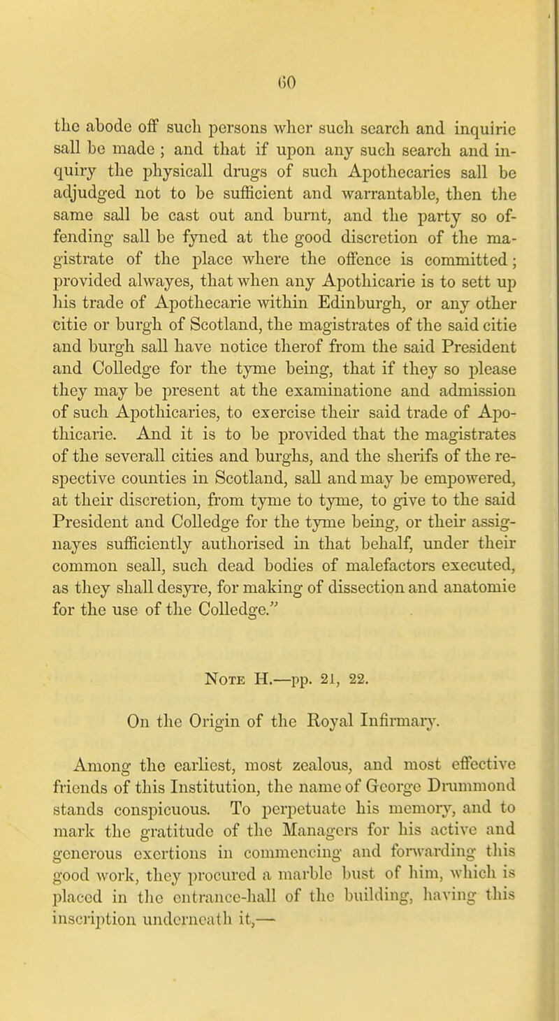 ()0 tlie abode off sucli persons wher such search and inquirie sail be made ; and that if upon any such search and in- quiry the physicall drugs of such Apothecaries sail be adjudged not to be sufficient and warrantable, then the same sail be cast out and burnt, and the party so of- fending sail be fyned at the good discretion of the ma- gistrate of the place where the offence is committed; provided alwayes, that when any Apothicarie is to sett up his trade of Apothecarie within Edinburgh, or any other citie or burgh of Scotland, the magistrates of the said citie and burgh sail have notice therof from the said President and Colledge for the tyme being, that if they so please they may be present at the examinatione and admission of such Apothicaries, to exercise their said trade of Apo- thicarie. And it is to be provided that the magistrates of the several! cities and burghs, and the sherifs of the re- spective counties in Scotland, sail and may be empowered, at their discretion, fi-om tyme to tyme, to give to the said President and Colledge for the tyme being, or theii* assig- nayes sufficiently authorised in that behalf, under their common seall, such dead bodies of malefactors executed, as they shall desyi'e, for making of dissection and anatomic for the use of the Colledge. Note H.—pp. 21, 22. On the Origin of the Royal Infirmar)\ Among the earliest, most zealous, and most effective friends of this Institution, the name of George Drammond stands conspicuous. To perpetuate his memory, and to mark the gratitude of the Managers for his active and generous exertions in commencing and fonvarding this good work, they procured a marble bust of him, which is placed in the entrance-hall of the building, liaving this inscription underneath it,—