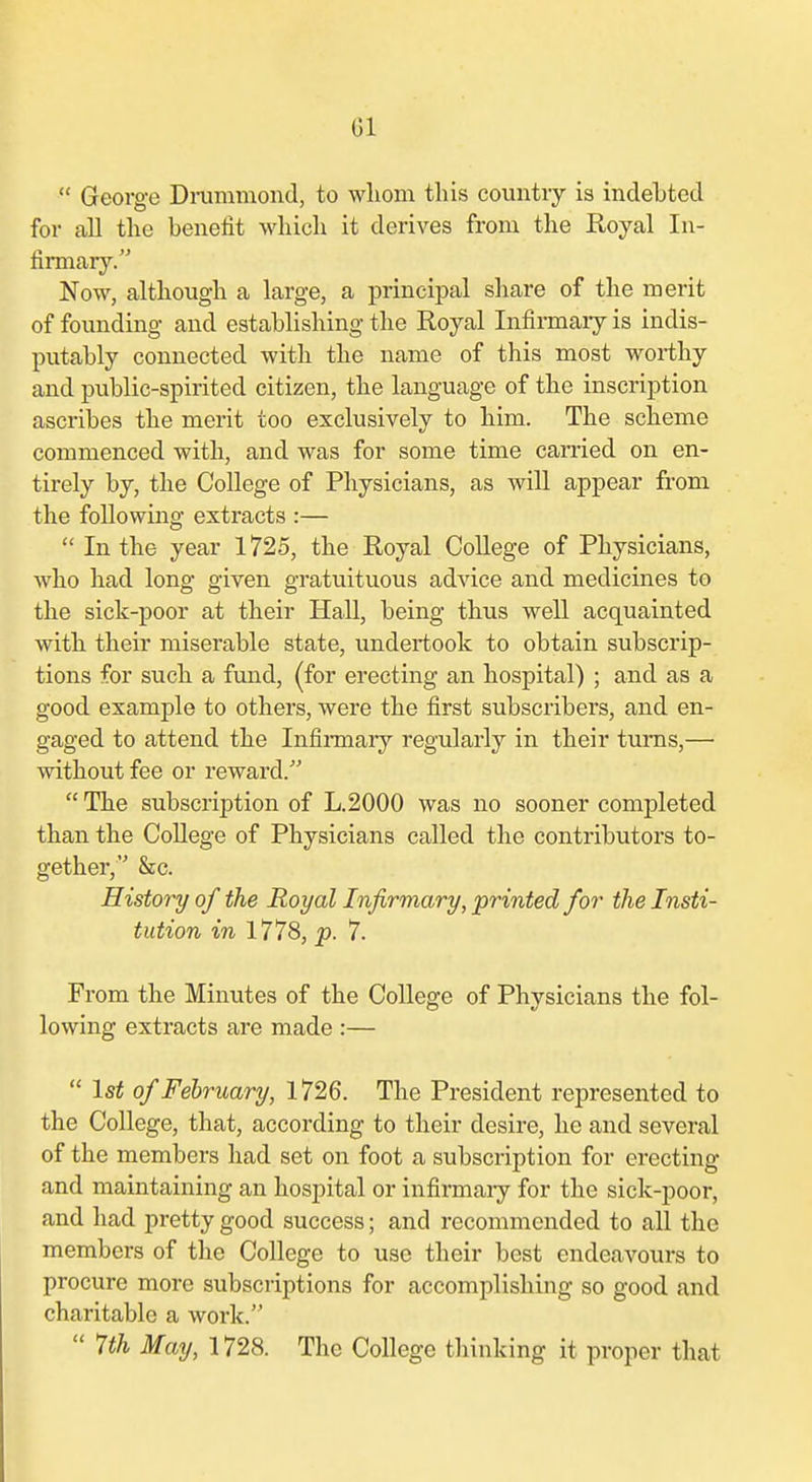 Gl  George Di-ummond, to wliom this countiy is indebted for all the benefit which it derives from the Royal In- firmary. Now, although a large, a principal share of the merit of founding and establishing the Royal Infirmary is indis- putably connected with the name of this most worthy and public-spirited citizen, the language of the inscription ascribes the merit too exclusively to him. The scheme commenced with, and was for some time carried on en- tirely by, the College of Physicians, as will appear from the following extracts :—  In the year 1725, the Royal CoUege of Physicians, who had long given gratuituous advice and medicines to the sick-poor at their Hall, being thus well acquainted with their miserable state, undertook to obtain subscrip- tions for such a fund, (for erecting an hospital) ; and as a good example to others, were the first subscribers, and en- gaged to attend the Infii-mary regularly in their turns,— without fee or reward.  The subscription of L.2000 was no sooner completed than the College of Physicians called the contributors to- gether, &c. Histo7y of the Royal Infirmary, printed for the Insti- tution in 1778, p. 7. From the Minutes of the College of Physicians the fol- lowing extracts are made :—  1st of February, 1726. The President represented to the College, that, according to their desire, he and several of the members had set on foot a subscription for erecting and maintaining an hospital or infirmaiy for the sick-poor, and had pretty good success; and recommended to all the members of the College to use their best endeavours to procure more subscriptions for accomplishing so good and charitable a work.  7th May, 1728. The College thinking it proper that