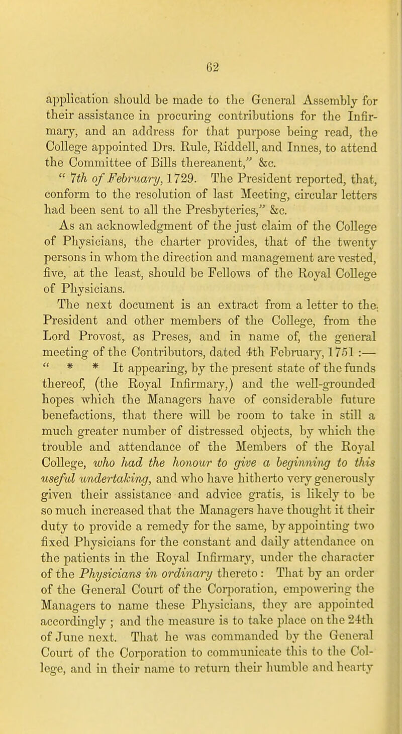 application should be made to the General Assembly for their assistance in procuring contributions for the Infir- mary, and an address for that purpose being read, the College appointed Drs. Rule, Riddell, and Innes, to attend the Committee of Bills thereanent, &c.  Jih of February, 1729. The President reported, that, conform to the resolution of last Meeting, circular letters had been sent to all the Presbyteries, &c. As an acknowledgment of the just claim of the CoUege of Physicians, the charter provides, that of the twenty persons in whom the direction and management are vested, five, at the least, should be Fellows of the Royal College of Physicians. The next document is an extract from a letter to the.. President and other members of the College, from the Lord Provost, as Preses, and in name of, the general meeting of the Contributors, dated 4th Febiniaiy, 1751 :—  * * It appearing, by the present state of the funds thereof, (the Royal Infirmary,) and the well-grounded hopes which the Managers have of considerable future benefactions, that there will be room to take in still a much greater number of distressed objects, by which the trouble and attendance of the Members of the Royal College, who had the honour to give a beginning to this useful undertaking, and who have hitherto very generously given their assistance and advice gratis, is likely to be so much increased that the Managers have thought it their duty to provide a remedy for the same, by appointing two fixed Physicians for the constant and daily attendance on the patients in the Royal Infirmary, under the character of the Physicians in ordinary tliereto : That by an order of the General Court of the Corporation, empowenng the Managers to name these Physicians, they are appointed accordingly ; and the measure is to take place on the 24th of June next. That he Avas commanded by the General Court of the Corporation to communicate this to the Col- lege, and in their name to return their humble and hearty