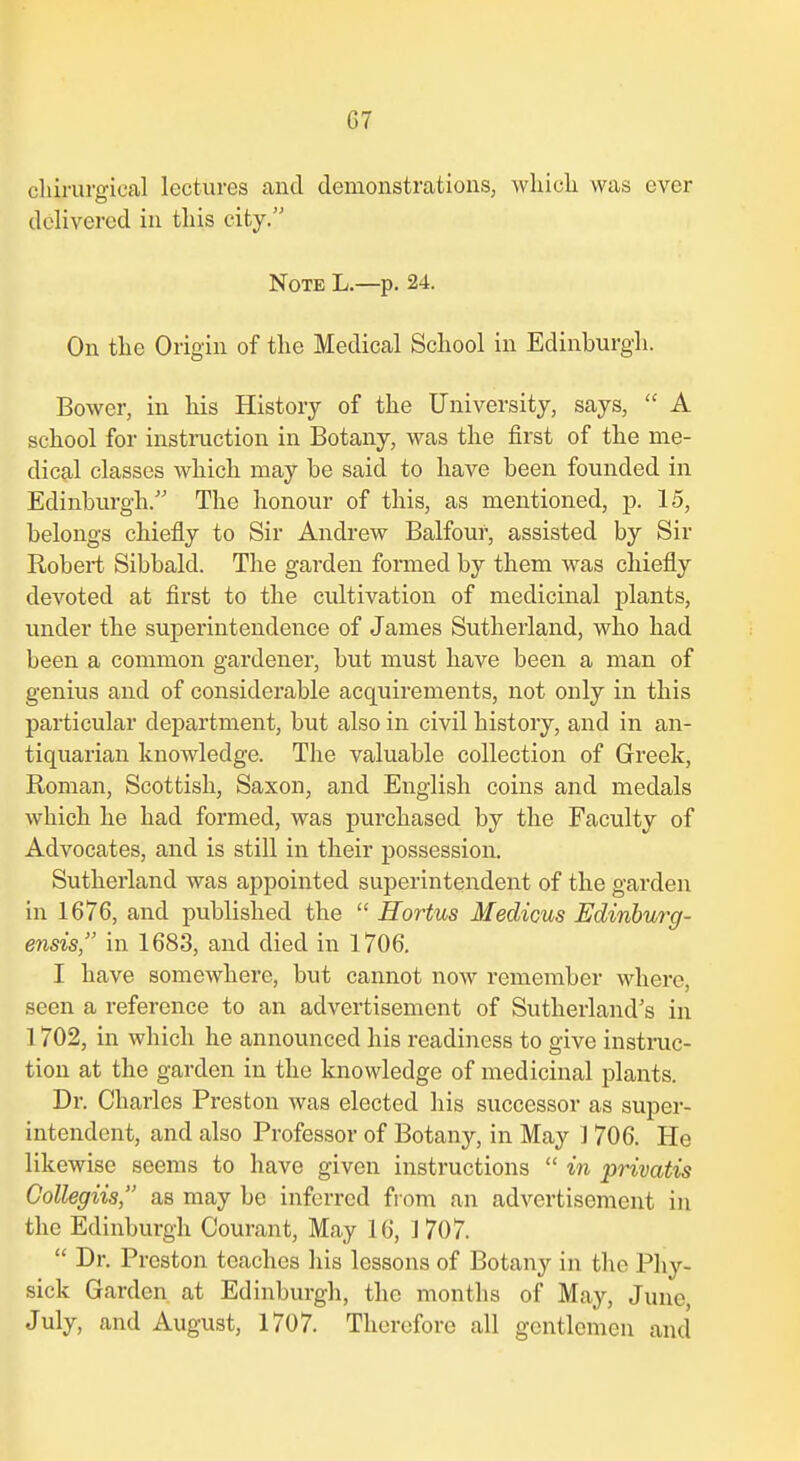 cliirurgical lectures and demonstrations, whicli was ever delivered in tins city. Note L.—p. 24. On the Origin of tlie Medical Scliool in Edinburgh. Bower, in his History of the University, says,  A school for instruction in Botany, was the first of the me- dical classes which may be said to have been founded in Edinburgh. The honour of this, as mentioned, p. 15, belongs chiefly to Sir Andrew Balfour, assisted by Sir Robert Sibbald. The garden formed by them was chiefly devoted at first to the cultivation of medicinal plants, under the superintendence of James Sutherland, who had been a common gardener, but must have been a man of genius and of considerable acquirements, not only in this particular department, but also in civil history, and in an- tiquarian knowledge. The valuable collection of Greek, Roman, Scottish, Saxon, and English coins and medals which he had formed, was purchased by the Faculty of Advocates, and is still in their possession. Sutherland was appointed superintendent of the garden in 1676, and published the  Hortus Medicus Edinbmy- ensis, in 1683, and died in 1706. I have somewhere, but cannot now remember where, seen a reference to an advertisement of Sutherland's in 1702, in which he announced his readiness to give instruc- tion at the garden in the knowledge of medicinal plants. Dr. Charles Preston was elected his successor as super- intendent, and also Professor of Botany, in May J 706. He likewise seems to have given instructions  in privatis Gollegiis, as may be inferred from an advertisement in the Edinburgh Courant, May 16, 1 707.  Dr. Preston teaches his lessons of Botany in the Phy- sick Garden at Edinburgh, the months of May, June, July, and August, 1707. Therefore all gentlemen and