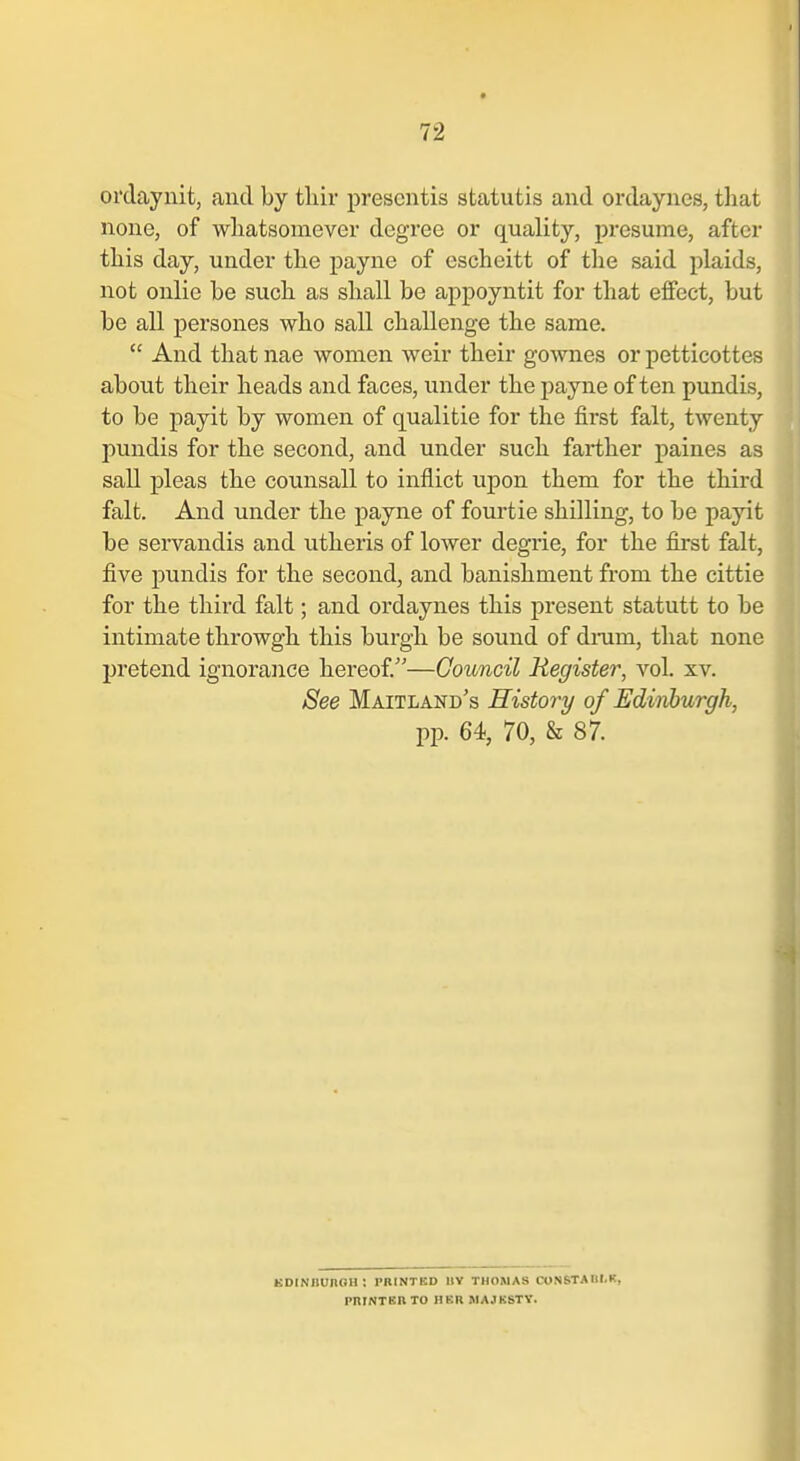 ordaynit, and by tliir prescntis statutis and ordaynes, that none, of wliatsouiever degree or quality, presume, after this day, under the payne of escheitt of the said plaids, not onlie be such as shall be appoyntit for that effect, but be all persones who sail challenge the same.  And that nae women weir their gownes or petticottes about their heads and faces, under the payne of ten pundis, to be payit by women of qualitie for the first fait, twenty pundis for the second, and under such farther paines as sail pleas the counsall to inflict upon them for the third fait. And under the payne of fourtie shilling, to be payit be servandis and utheris of lower degrie, for the first fait, five pundis for the second, and banishment from the cittie for the third fait; and ordaynes this present statutt to be intimate throwgh this burgh be sound of dinim, that none pretend ignorance hereof.—Council Register, vol. xv. See Maitland's History of Edinburgh, pp. 64, 70, & 87. KDINIlUnCU: PRINTED IIV THOMAS CONSTAIII.K, pniNTBIlTO HER MAJESTY.