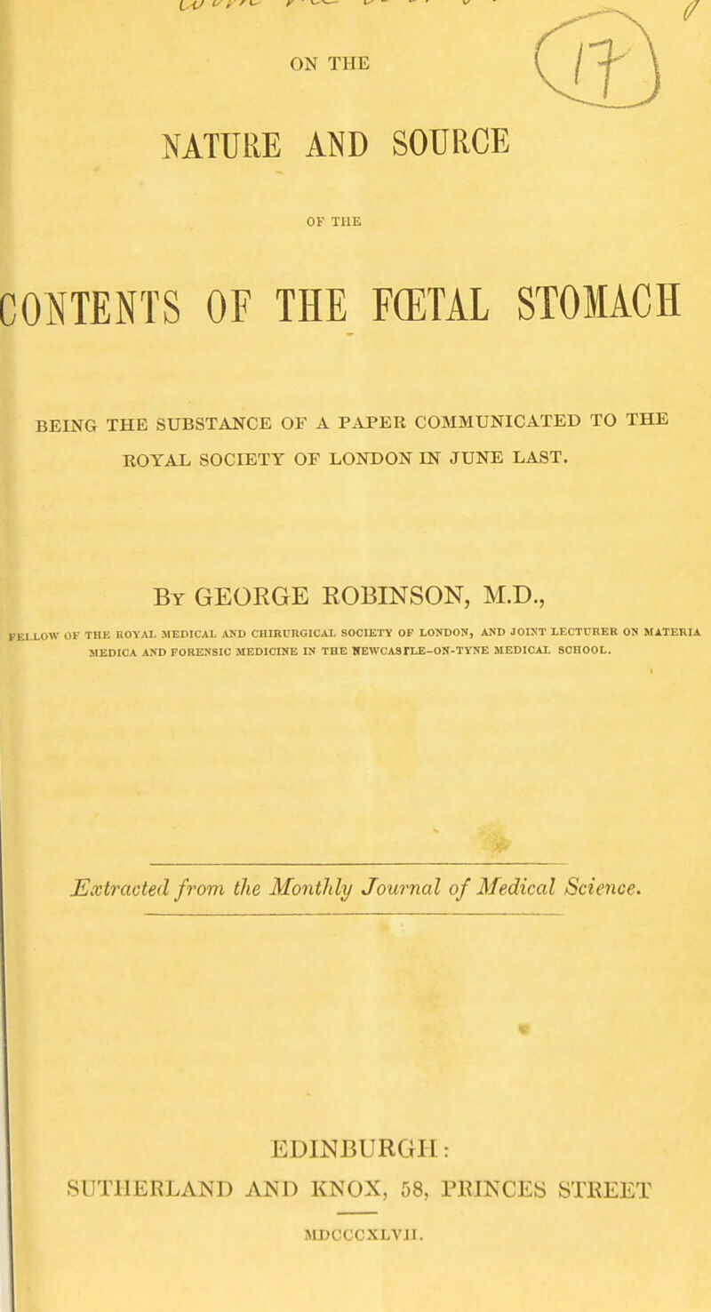 I NATURE AND SOURCE OF THE CONTENTS OF THE FCETAL STOMACH BEING THE SUBSTANCE OF A PAPER COMMUNICATED TO THE ROYAL SOCIETY OF LONDON IN JUNE LAST. By GEORGE ROBINSON, M.D., LLOW OF THE ROYAL MEDICAL MiD CHIBURGICAL SOOIETV OF LONDON, AND JOINT LECTURER ON MATERIA MEDICA AND FORENSIC MEDICINE IN THE HEWCASFLE-ON-TYNE MEDICAL SCHOOL. Extracted from the Monthly Journal of Medical Science. EDINBURGH: SUTHERLAND AND KNOX, 58, PRINCES STREET MDCCCXLVII.