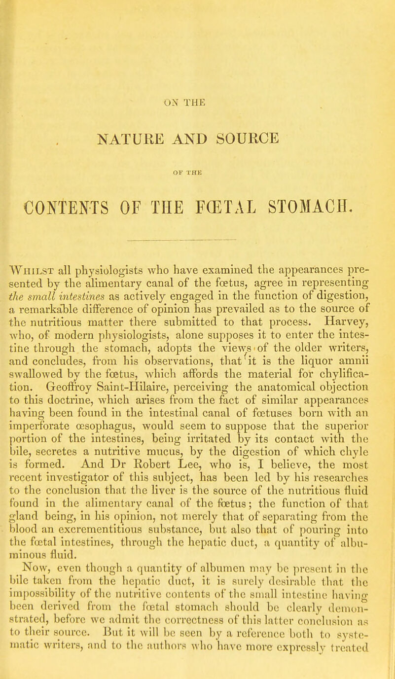 NATURE AND SOURCE OF THE CONTENTS OF THE FOETAL STOMACH, Whilst all physiologists who have examined the appearances pi'e- sented by the alimentary canal of the foetus, agree in representing the small intestines as actively engaged in the function of digestion, a remarkalile difference of opinion has prevailed as to the source of the nutritious matter there submitted to that process. Harvey, who, of modern physiologists, alone supposes it to enter the intes- tine through the stomach, adopts the views of the older writers, and concludes, from his observations, that^it is the liquor amnii swallowed by the foetus, which affords the matei'ial for chylifica- tion. Geoffroy Saint-Hilaire, perceiving the anatomical objection to this docti'ine, which arises from the fact of similar appearances having been found in the intestinal canal of foetuses born with an imperforate oesophagus, would seem to suppose that the superior portion of the intestines, being irritated by its contact with the bile, secretes a nutritive mucus, by the digestion of which chyle is formed. And Dr Robert Lee, who is, I believe, the most recent investigator of tliis subject, has been led by his researches to the conclusion that the liver is the source of the nutritious fluid found in the alimentary canal of the foetus; the function of that gland being, in his opinion, not merely that of separating from the blood an excrementitious substance, but also that of pouring into the foetal intestines, through the hepatic duct, a quantity of albu- minous fluid. Now, even though a quantity of albumen may be present in the bile taken from the hepatic duct, it is surely desirable that tlic impossibility of the nutritive contents of the small intestine having been derived from the foetal stomach should be clearly demon- strated, before we admit the correctness of this latter conclusion as to their source. But it will be seen by a reference both to syste- matic writers, and to the authors who liavc more expressly treated