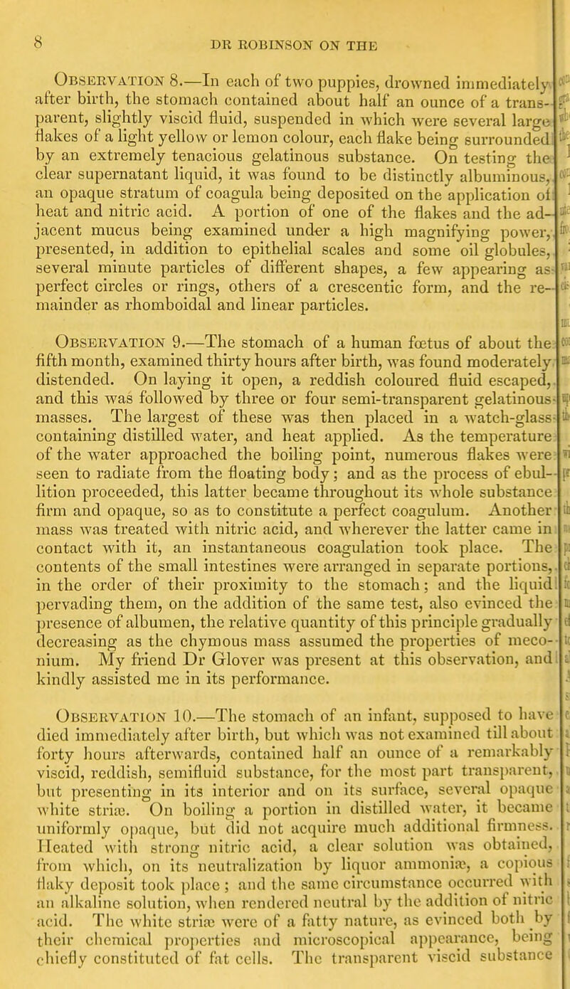 Observation 8.—In each of two puppies, drowned immediately^ after birth, the stomach contained about half an ounce of a trans- f parent, slightly viscid fluid, suspended in which were several large flakes of a light yellow or lemon colour, each flake being surrounded; by an extremely tenacious gelatinous substance. On testing the ^ clear supernatant liquid, it was found to be distinctly albuminous,, f''^ an opaque stratum of coagula being deposited on the application of: ■ heat and nitric acid. A portion of one of the flakes and the ad- jacent mucus being examined und-er a high magnifying power,, ^ presented, in addition to epithelial scales and some oil globules,, several minute particles of different shapes, a few appearing as- perfect circles or rings, others of a crescentic form, and the re- * mainder as rhomboidal and linear particles. m Observation 9.—The stomach of a human foetus of about the fifth month, examined thirty hours after birth, was found moderately. ^ distended. On laying it open, a reddish coloured fluid escaped,, and this was followed by three or four semi-transparent gelatinous- if masses. The largest of these was then placed in a watch-glass- containing distilled water, and heat applied. As the temperature of the water approached the boiling point, numerous flakes were seen to radiate from the floating body; and as the process of ebul— ff lition proceeded, this latter became throughout its whole substance firm and opaque, so as to constitute a perfect coagulum. Another il mass was treated with nitric acid, and wherever the latter came in s contact with it, an instantaneous coagulation took place. The p: contents of the small intestines were arranged in separate portions,. ci in the order of their proximity to the stomach; and the liquid! K pervading them, on the addition of the same test, also evinced the n presence of albumen, the relative quantity of this principle gradually d deci'easing as the chymous mass assumed the properties of meco-- K nium. My friend Dr Glover was present at this observation, and; i kindly assisted me in its performance. ^ Observation 10.—The stomach of an infant, supposed to have c died immediately after birth, but which was not examined till about i forty hours afterwards, contained half an ounce of a remarkably I viscid, reddish, semifluid substance, for the most part transparent, d but presenting in its interior and on its surface, several opaque a white strife. On boiling a portion in distilled water, it became i uniformly opaque, but did not acquire much additional firmness, r Heated with strong nitric acid, a clear solution was obtained, from which, on its neutralization by liquor ammonia;, a copious i flaky deposit took place ; and the same circumstance occurred with , an alkaline solution, when rendered neutral by the addition of nitric I acid. The white stria; w^ere of a fatty nature, as evinced both by I their chemical properties and microscopical appearance, being i chiefly constituted of fat cells. The transparent viscid substance