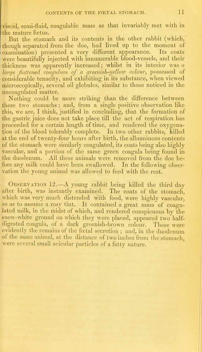 viscid, semi-fluidj coagulable mass as that invariably met with in the mature foetus. But the stomach and its contents in the other rabbit (which, though separated from the doe, had lived up to the moment of examination) presented a very different appearance. Its coats Avere beautifully injected with innumerable blood-vessels, and their thickness was apparently increased; whilst in its interior was a large flattened coagulum of a greenish-yelloio colour; possessed of considerable tenacity, and exhibiting in its substance, when viewed microscopically, several oil globules, similar to those noticed in the uncoagulated matter. Nothing could be more striking than the difference between these two stomachs ; and, from a single positive observation like this, we are, I think, justified in concluding, that the formation of the gastric juice does not take place till the act of respiration has proceeded for a certain length of time, and rendered the oxygena- tion of the blood tolerably complete. In two other rabbits, killed at the end of twenty-four hours after birth, the albuminous contents of the stomach were similarly coagulated, its coats being also highly vascular, and a portion of the same green coagula being found in the duodenum. All these animals were removed from the doe be- fore any milk could have been sw^allowed. In the following obser- vation the young animal was allowed to feed with the rest. Observation 12.—A young rabbit being killed the third day after birth, was instantly examined. The coats of the stomach, which was very much distended with food, were highly vascular, so as to assume a rosy tint. It contained a great mass of coagu- lated milk, in the midst of which, and rendered conspicuous by the snow-white ground on which they were placed, appeared two half- digested coagula, of a dark greenish-brown colour. These were evidently the remains of the foetal secretion ; and, in the duodenum of the same animal, at the distance of two inches from thcstomnch, were several small acicular particles of a fatty nature.