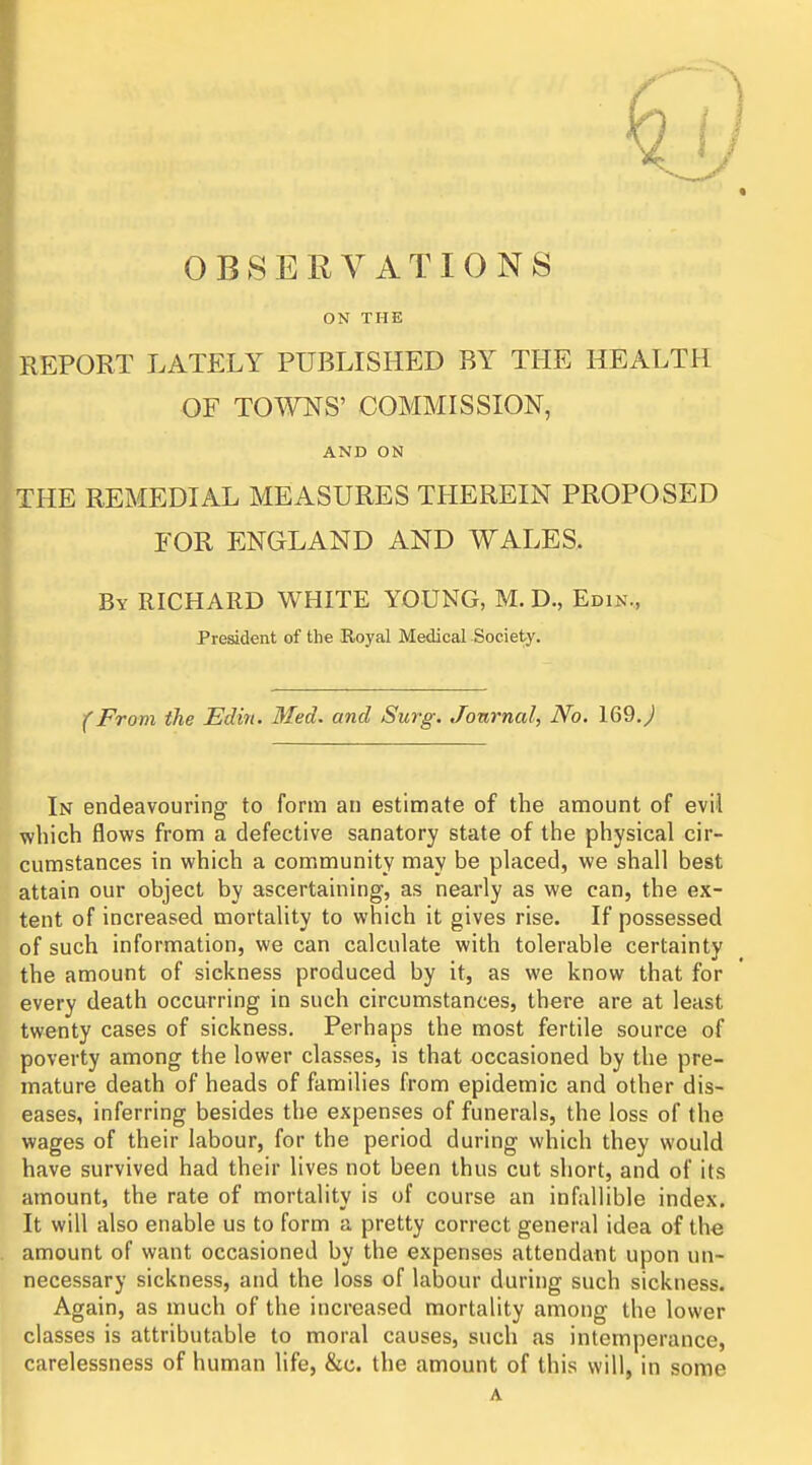 OBSERVATIONS ON THE REPORT LATELY PUBLISHED BY THE HEALTH OF TOTOS' COMMISSION, AND ON THE REMEDIAL MEASURES THEREIN PROPOSED FOR ENGLAND AND WALES, By RICHARD WHITE YOUNG, M. D., Edin., President of the Royal Medical .Society. From the Edin. Med. and Surg. Journal, No. 169.^ In endeavouring to form an estimate of the amount of evil which flows from a defective sanatory state of the physical cir- cumstances in which a community may be placed, we shall best attain our object by ascertaining, as nearly as we can, the ex- tent of increased mortality to which it gives rise. If possessed of such information, we can calculate with tolerable certainty the amount of sickness produced by it, as we know that for every death occurring in such circumstances, there are at least twenty cases of sickness. Perhaps the most fertile source of poverty among the lower classes, is that occasioned by the pre- mature death of heads of families from epidemic and other dis- eases, inferring besides the expenses of funerals, the loss of the wages of their labour, for the period during which they would have survived had their lives not been thus cut short, and of its amount, the rate of mortality is of course an infallible index. It will also enable us to form a pretty correct general idea of the amount of want occasioned by the expenses attendant upon un- necessary sickness, and the loss of labour during such sickness. Again, as much of the increased mortality among the lower classes is attributable to moral causes, such as intemperance, carelessness of human life, &c. the amount of this will, in some