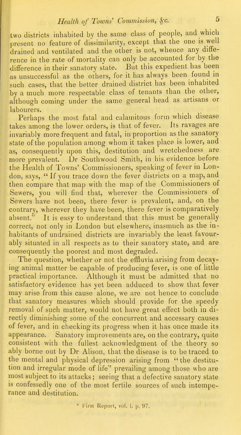 two districts inhabited by the same class of people, and which present no feature of dissimilarity, except that the one is well drained and ventilated and the other is not, whence any diffe- rence in the rate of mortality can only be accounted for by the difference in their sanatory state. But this expedient has been as unsuccessful as the others, for it has always been found in such cases, that the better drained district has been inhabited by a much more respectable class of tenants than the other, although coming under the same general head as artisans or labourers. Perhaps the most fatal and calamitous form which disease takes among the lower orders, is that of fever. Its ravages are invariably more frequent and fatal, in proportion as the sanatory state of the population among whom it takes place is lower, and as, consequently upon this, destitution and wretchedness are more prevalent, Dr Southwood Smith, in his evidence before the Health of Towns' Commissioners, speaking of fever in Lon- don, says,  If you trace down the fever districts on a map, and then compare that map with the map of the Commissioners of Sewers, you will find that, wherever the Commissioners of Sewers have not been, there fever is prevalent, and, on the contrary, wherever they have been, there fever is comparatively absent. It is easy to understand that this must be generally correct, not only in London but elsewhere, inasmuch as the in- habitants of undrained districts are invariably the least favour- ably situated in all respects as to their sanatory state, and are consequently the poorest and most degraded. The question, whether or not the effluvia arising from decay- ing animal matter be capable of producing fever, is one of little practical importance. Although it must be admitted that no satisfactory evidence has yet been adduced to show that fever may arise from this cause alone, we are not hence to conclude that sanatory measures which should provide for the speedy removal of such matter, would not have great effect both in di- rectly diminishing some of the concurrent and accessary causes of fever, and in checking its progress when it has once made its appearance. Sanatory improvements are, on the contrary, quite consistent with the fullest acknowledgment of the theory so ably borne out by Dr Alison, that the disease is to be traced to the mental and physical depression arising from  the destitu- tion and irregular mode of life prevailing among those who are most subject to its attacks; seeing that a defective sanatory state is confessedly one of the most fertile sources of such intempe- rance and destitution.