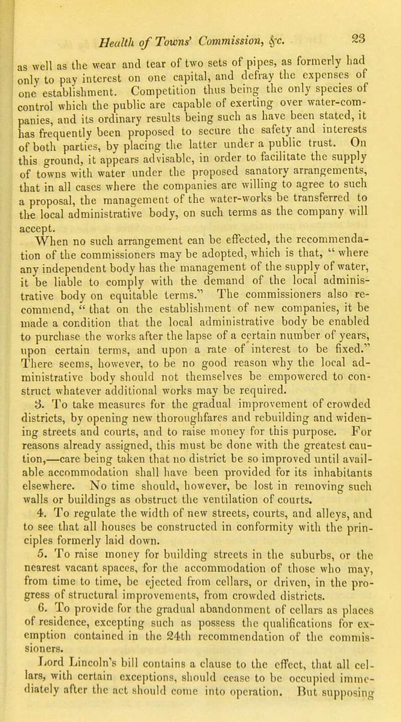 as well as tlie wear and tear of two sets of pipes, as formerly had only to pay interest on one capital, and defray the expenses of one establishment. Competition thus being the only species of control which the public are capable of exerting over water-com- panies, and its ordinary results being such as have been stated, it has frequently been proposed to secure the safety and interests of both parties, by placing the latter under a public trust. On this ground, it appears advisable, in order to facilitate the supply of to^wns with water under the proposed sanatory arrangements, that in all cases where the companies are willing to agree to such a proposal, the management of the water-works be transferred to tlye local administrative body, on such terms as the company will accept. When no such arrangement can be effected, the recommenda- tion of the commissioners may be adopted, which is that,  where any independent body has the management of the supply of water, it be liable to comply with the demand of the local adminis- trative body on equitable terms. The commissioners also re- commend,  that on the establishment of new companies, it be made a condition that the local administrative body be enabled to purchase the works after the lapse of a certain number of years, upon certain terms, and upon a rate of interest to be fixed. There seems, however, to be no good reason why the local ad- ministrative body should not themselves be empowered to con- struct whatever additional works may be required. S. To take measures for the gradual improvement of crowded districts, by opening new thoroughfares and rebuilding and widen- ing streets and courts, and to raise money for this purpose. For reasons already assigned, this must be done with the greatest cau- tion,—care being taken that no district be so improved until avail- able accommodation shall have been provided for its inhabitants elsewhere. No time should, however, be lost in removing such walls or buildings as obstruct the ventilation of courts. 4. To regulate the width of new streets, courts, and alleys, and to see that all houses be constructed in conformity with the prin- ciples formerly laid down. 5. To raise money for building streets in the suburbs, or the nearest vacant spaces, for the accommodation of those who may, from time to time, be ejected from cellars, or driven, in the pro- gress of structural improvements, from crowded districts. 6. To provide for the gradual abandonment of cellars as places of residence, excepting such as possess the qualifications for ex- emption contained in the 24th recommendation of the commis- sioners. Lord Lincoln's bill contains a clause to the effect, that all cel- lars, with certain exceptions, should cease to be occupied imme- diately after the act should come into operation. But supposing