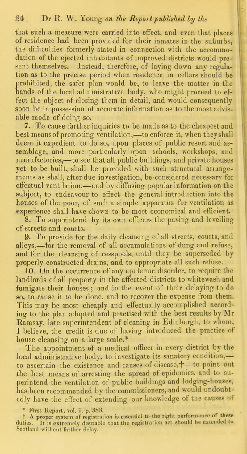 that such a measure were carried into effect, and even tliat places of residence liad been provided for their inmates in the suburbs, the difficulties formerly stated in connection with the accommo- dation of the ejected inhabitants of improved districts would pre- sent themselves. Instead, therefore, of laying down any regula- tion as to the precise period when residence in cellars should be prohibited, the safer plan would be, to leave the matter in the hands of the local administrative body, who might proceed to ef- fect the object of closing them in detail, and would consequently soon be in possession of accurate information as to the most advis- able mode of doing so. 7. To cause farther inquiries to be made as to the cheapest and best means of promoting ventilation,—to enforce it, when they shall deem it expedient to do so, upon places of public resort and as- semblage, and more particularly upon schools, workshops, and manufactories,—to see that all public buildings, and private houses yet to be built, shall be provided with such structural arrange- ments as shall, after due investigation, be considered necessary for effectual ventilation,—and by diffusing popular information on the subject, to endeavour to effect the general introduction into the houses of the poor, of such a simple apparatus for ventilation as experience shall have shown to be most economical and efficient. 8. To superintend by its own officers the paving and levelling of streets and courts. 9. To provide for the daily cleansing of all streets, courts, and alleys,—for the removal of all accumulations of dung and refuse, and for the cleansing of cesspools, until they be superseded by properly constructed drains, and to appropriate all such refuse. 10. On the occurrence of any epidemic disorder, to require the landlords of all property in the affected districts to whitewash and fumigate their houses; and in the event of their delaying to do so, to cause it to be done, and to recover the expense from them. This may be most cheaply and effectually accomplished accord- ing to the plan adopted and practised with the best results by Mr Ramsay, late superintendent of cleaning in Edinburgh, to whom, I believe, the credit is due of having introduced the practice of house cleansing on a large scale.* The appointment of a medical officer in every district by the local administrative body, to investigate its sanatory condition,— to ascertain the existence and causes of diseascji*—to point out the best means of arresting the spread of epidemics, and to su- perintend the ventilation of public buildings and lodging-houses, has been recommended by the commissioners, and would undoubt- edly have the effect of extending our knowledge of the causes of * First Report, vol. ii. p. 383. t A proper system of registration is essential to the riglit performatuc of these duties. If is extreiticly desirable that the registration net should be extended to Scotland without farther delay.