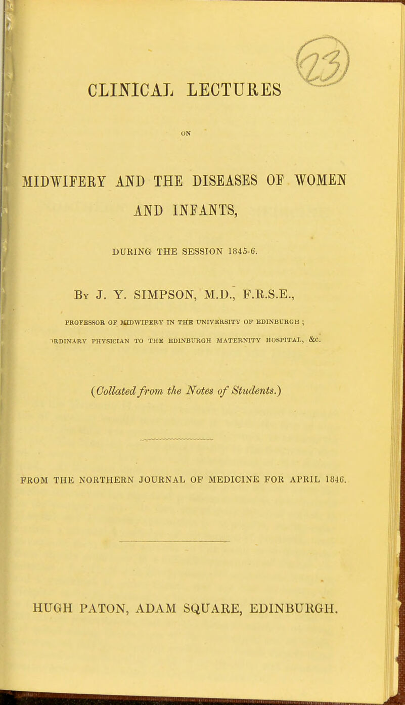 CLINICAL LECTURES ON MIDWIFERY AND THE DISEASES OF WOMEN AND INFANTS, DURING THE SESSION 1845-6. By J. Y. SIMPSON, M.D.; F.R.S.E., PROFESSOR OF HUDWIFERY IN THE UNIVERSITY OF EDINBURGH ; 1RDINARY PHYSICIAN TO THE EDINBURGH MATERNITY HOSPITAL, &C. {Collated from the Notes of Students.) FROM THE NORTHERN JOURNAL OF MEDICINE FOR APRIL 184C. HUGH PATON, ADAM SQUARE, EDINBURGH.