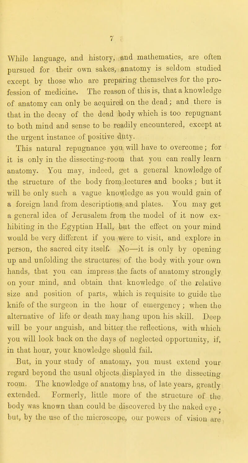 While hmguage, and history, and mathematics, are often pursued for their own sakes, anatomy is seldom studied except by those who are preparing themselves for the pro- fession of medicine. The reason of this is, that a knowledge of anatomy can only be acquired on the dead; and there is that in the decay of the dead body which is too repugnant to both mind and sense to be readily encountered, except at the urgent instance of positive duty. This natural repugnance you will have to overcome; for it is only in the dissecting-room that you can really learn anatomy. You may, indeed, get a general knowledge of the structure of the body from lectures and books; but it will be only such a vague knowledge as you would gain of a foreign land from descriptions and plates. You may get a general idea of Jerusalem from the model of it now ex- hibiting in the Egyptian Hall, but the effect on your mind would be very different if you were to visit, and explore in person, the sacred city itself. No—it is only by opening up and unfolding the structures^ of the body with your own hands, that you can impress the facts of anatomy strongly on your mind, and obtain that knowledge of the relative size and position of parts, which is requisite to guide the knife of the surgeon in the hour of emergency; when the alternative of life or death may hang upon his skill. Deep will be your anguish, and bitter the reflections, with which you will look back on the days of neglected opportunity, if, in that hour, your knowledge should fail. But, in your study of anatomy, you must ejctend your regard beyond the usual objects displayed in the disseoting room. The knowledge of anatomy has, of late years, greatly extended. Formerly, little more of the structure of the body was known than could be discovered by the naked eye . but, by the use of the microscope, our powers of vision are