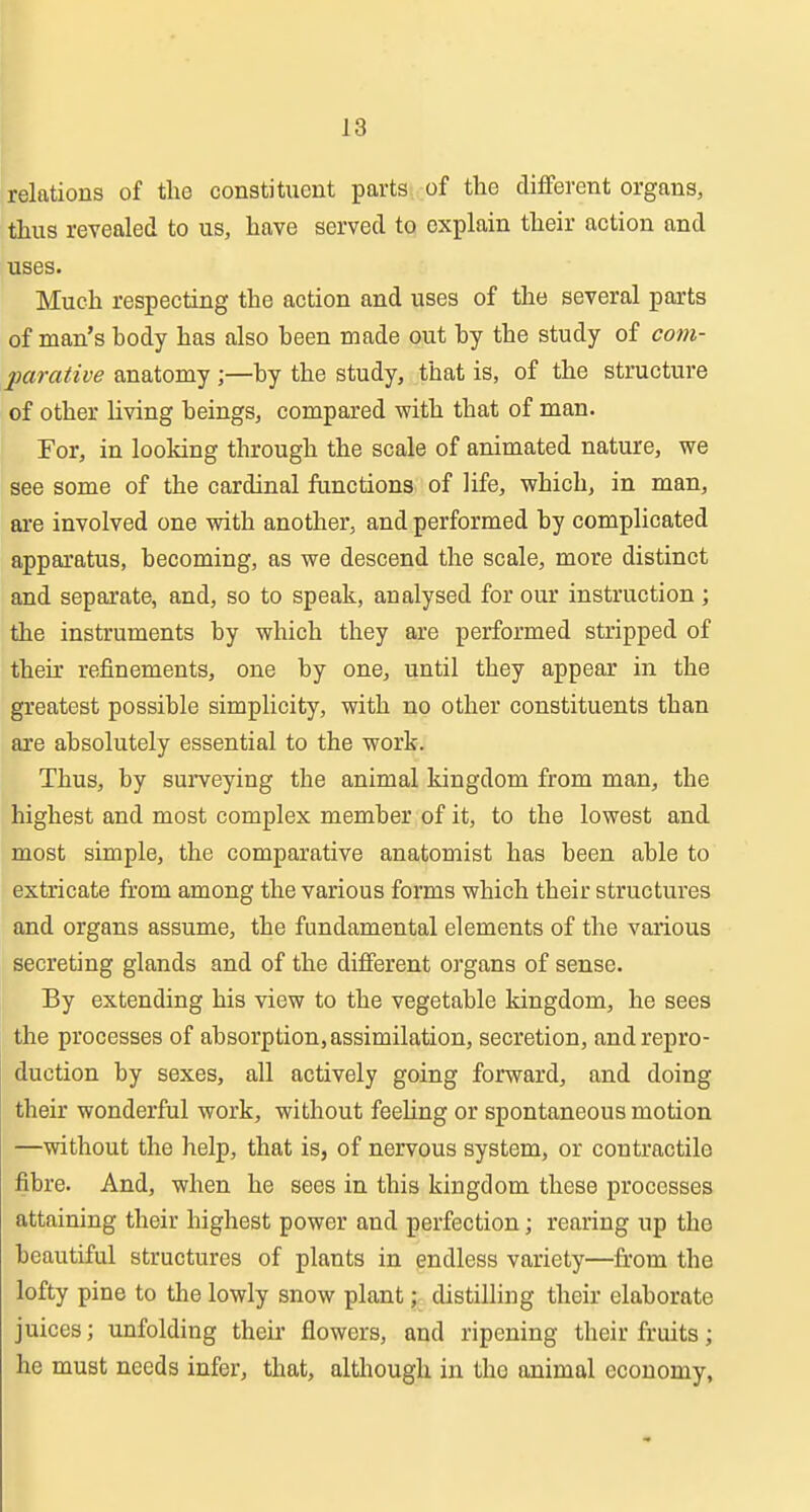 relations of the constituent parts, of the different organs, thus revealed to us, have served to explain their action and uses. Much respecting the action and uses of the several parts of man's body has also been made out by the study of com- parative anatomy ;—by the study, that is, of the structure of other living beings, compared with that of man. For, in looking through the scale of animated nature, we see some of the cardinal functions of life, which, in man, ai-e involved one with another, and performed by complicated apparatus, becoming, as we descend the scale, more distinct and separate, and, so to speak, analysed for our instruction ; the instruments by which they are performed stripped of theu' refinements, one by one, until they appear in the greatest possible simplicity, with no other constituents than are absolutely essential to the work. Thus, by surveying the animal kingdom from man, the highest and most complex member of it, to the lowest and most simple, the comparative anatomist has been able to extricate from among the various forms which their structures and organs assume, the fundamental elements of the various secreting glands and of the different organs of sense. By extending his view to the vegetable kingdom, he sees the processes of absorption, assimilation, secretion, and repro- duction by sexes, all actively going forward, and doing their wonderful work, without feeUng or spontaneous motion —without the help, that is, of nervous system, or contractile fibre. And, when he sees in this kingdom these processes attaining their highest power and perfection; rearing up the beautiful structures of plants in endless variety—from the lofty pine to the lowly snow plant; distilling their elaborate juices; unfolding then- flowers, and ripening their fruits; he must needs infer, that, although in the animal economy,