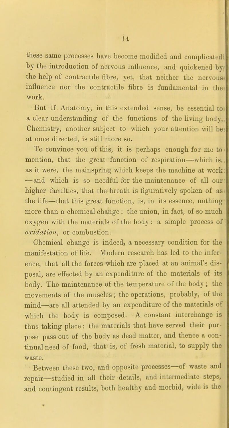 these same processes have become modified and complicated by the introduction of nervous influence, and quickened b\ the help of contractile fibre, yet, that neither the nervous influence nor the contractile fibre is fundamental in the work. But if Anatomy, in this extended sense, be essential to a clear understanding of the functions of the Living body, Chemistry, another subject to which your attention v/ill be at once directed, is still more so. To convince you of this, it is perhaps enough for me to - mention, that the great function of respiration—which is, as it were, the mainspring which keeps the machine at work. —and which is so needful for the maintenance of all our* higher faculties, that the breath is figuratively spoken of as i the life—that this great function, is, in its essence, nothing • more than a chemical change : the union, in fact, of so much oxygen with the materials of the body : a simple process of' oxidation, or combustion. Chemical change is indeed, a necessary condition for the manifestation of life. Modern research has led to the infer- ence, that all the forces which are placed at an animars dis- posal, are efiected by an expenditure of the materials of its body. The maintenance of the temperature of the body ; the movements of the muscles ; the operations, probably, of the mind—are all attended by an expenditure of the materials of which the body is composed. A constant interchange is thus taking place: the materials that have served their pur- pose pass out of the body as dead matter, and thence a con- tinual need of food, that is, of fresh material, to supply the waste. Between these two, and opposite processes—of waste and repair—studied in all their details, and intermediate steps, and contingent results, both healthy and morbid, wide is the