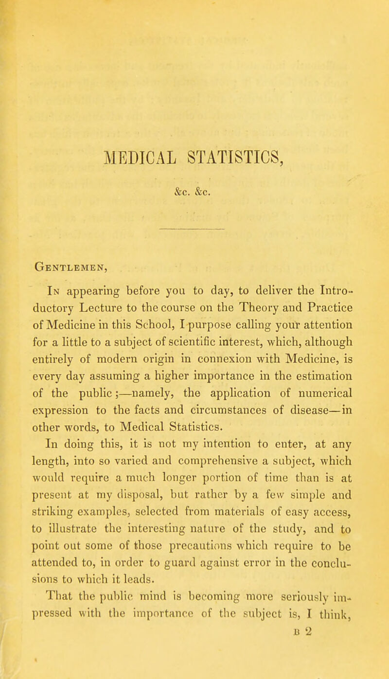 &c. &c. Gentlemen, In appearing before you to day, to deliver the Intro- ductory Lecture to the course on the Theory and Practice of Medicine in this School, I purpose calling your attention for a little to a subject of scientific interest, which, although entirely of modern origin in connexion with Medicine, is every day assuming a higher importance in the estimation of the public;—namely, the application of numerical expression to the facts and circumstances of disease—in other words, to Medical Statistics. In doing this, it is not my intention to enter, at any length, into so varied and comprehensive a subject, which would require a much longer portion of time than is at present at my disposal, but rather by a few simple and striking examples, selected from materials of easy access, to illustrate the interesting nature of the study, and to point out some of those precautions which require to be attended to, in order to guard against error in the conclu- sions to which it leads. That the public mind is becoming more seriously im- pressed with the importance of the subject is, I think,