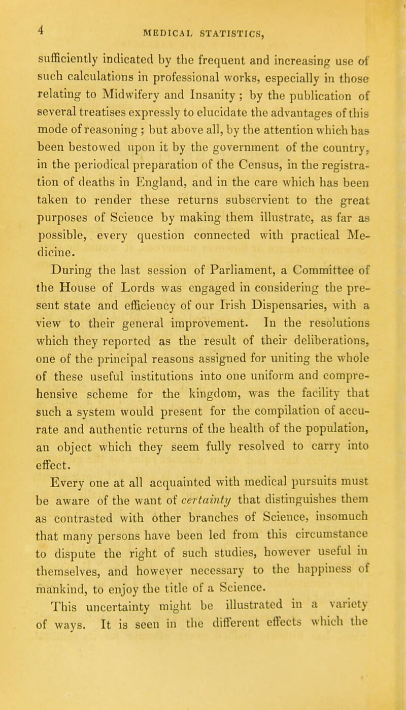 sufficiently indicated by the frequent and increasing use of such calculations in professional works, especially in those relating to Midwifery and Insanity; by the publication of several treatises expressly to elucidate the advantages of this mode of reasoning ; but above all, by the attention which has been bestowed upon it by the government of the country, in the periodical preparation of the Census, in the registra- tion of deaths in England, and in the care which has been taken to render these returns subservient to the great purposes of Science by making them illustrate, as far as possible, every question connected with practical Me- dicine. During the last session of Parliament, a Committee of the House of Lords was engaged in considering the pre- sent state and efficiency of our Irish Dispensaries, with a view to their general improvement. In the resolutions which they reported as the result of their deliberations, one of the principal reasons assigned for uniting the whole of these useful institutions into one uniform and compre- hensive scheme for the kingdom, was the facility that such a system would present for the compilation of accu- rate and authentic returns of the health of the population, an object which they seem fully resolved to carry into effect. Every one at all acquainted with medical pursuits must be aware of the want of certainty that distinguishes them as contrasted with other branches of Science, insomuch that many persons have been led from this circumstance to dispute the right of such studies, however useful in themselves, and however necessary to the happiness of mankind, to enjoy the title of a Science. This uncertainty might be illustrated in a variety of ways. It is seen in the different effects which the