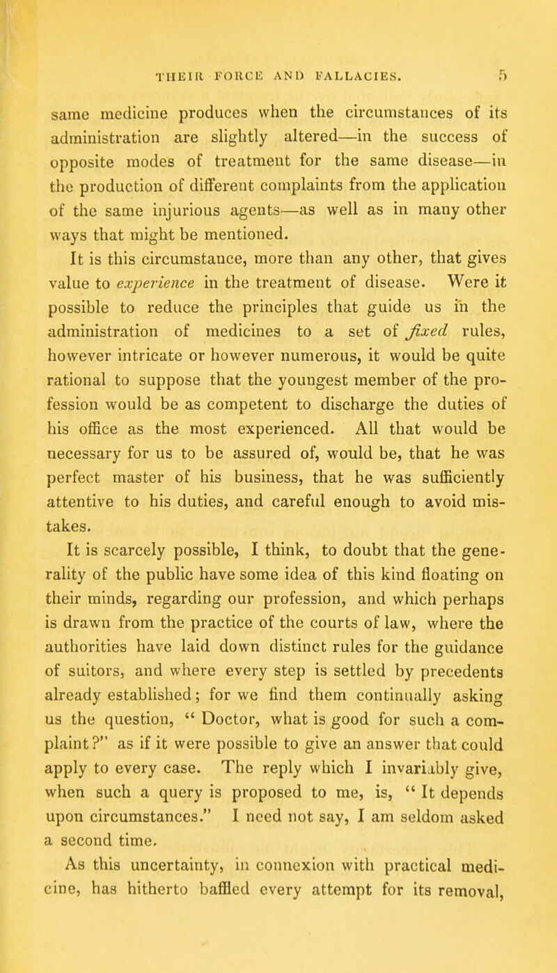 same medicine produces when the circumstances of its administration are slightly altered—in the success of opposite modes of treatment for the same disease—in the production of different complaints from the application of the same injurious agents—as well as in many other ways that might be mentioned. It is this circumstance, more than any other, that gives value to experience in the treatment of disease. Were it possible to reduce the principles that guide us in the administration of medicines to a set of fixed rules, however intricate or however numerous, it would be quite rational to suppose that the youngest member of the pro- fession would be as competent to discharge the duties of his office as the most experienced. All that would be necessary for us to be assured of, would be, that he was perfect master of his business, that he was sufficiently attentive to his duties, and careful enough to avoid mis- takes. It is scarcely possible, I think, to doubt that the gene- rality of the public have some idea of this kind floating on their minds, regarding our profession, and which perhaps is drawn from the practice of the courts of law, where the authorities have laid down distinct rules for the guidance of suitors, and where every step is settled by precedents already established; for we find them continually asking us the question,  Doctor, what is good for such a com- plaint ? as if it were possible to give an answer that could apply to every case. The reply which I invariably give, when such a query is proposed to me, is,  It depends upon circumstances. I need not say, I am seldom asked a second time. As this uncertainty, iu connexion with practical medi- cine, has hitherto baffled every attempt for its removal,