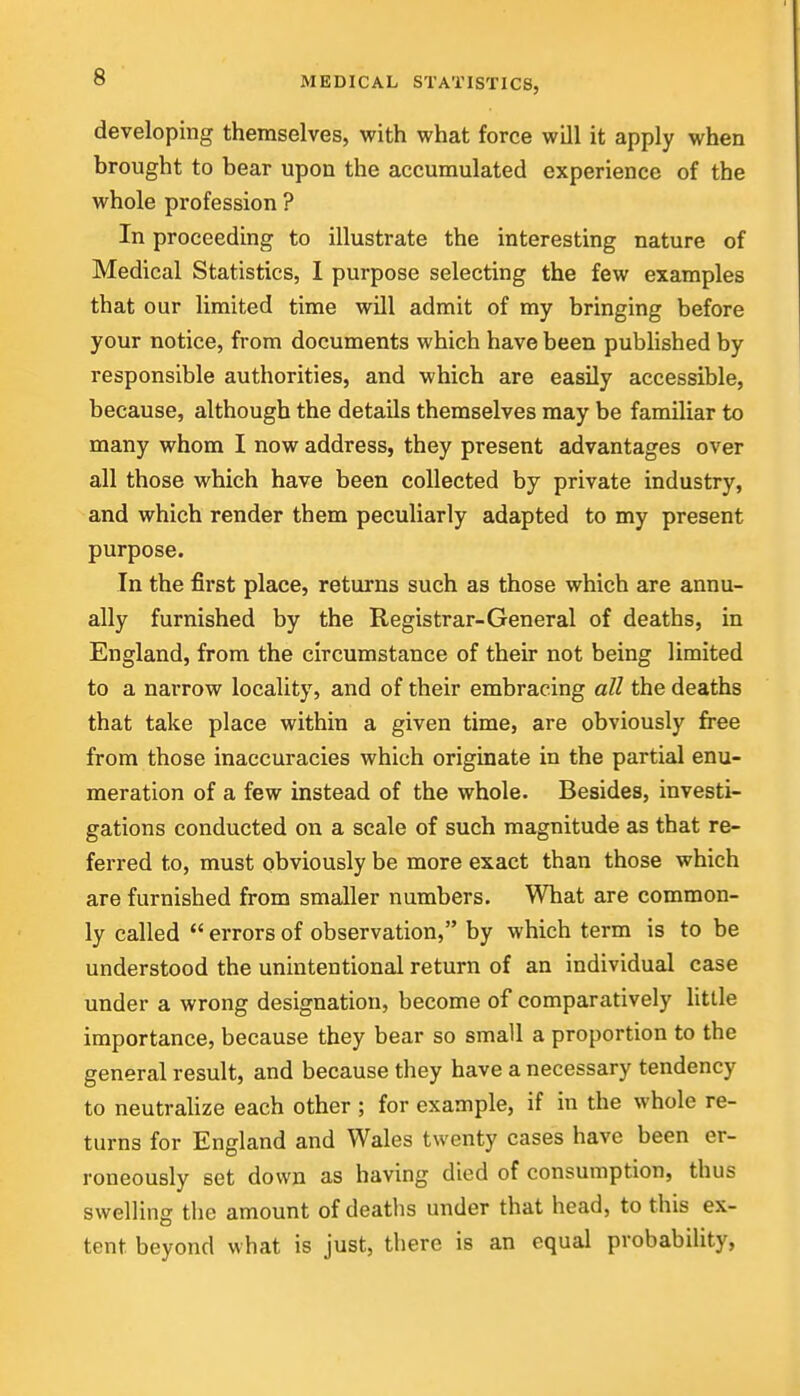 developing themselves, with what force will it apply when brought to bear upon the accumulated experience of the whole profession ? In proceeding to illustrate the interesting nature of Medical Statistics, I purpose selecting the few examples that our limited time will admit of my bringing before your notice, from documents which have been published by responsible authorities, and which are easily accessible, because, although the details themselves may be familiar to many whom I now address, they present advantages over all those which have been collected by private industry, and which render them peculiarly adapted to my present purpose. In the first place, returns such as those which are annu- ally furnished by the Registrar-General of deaths, in England, from the circumstance of their not being limited to a narrow locality, and of their embracing all the deaths that take place within a given time, are obviously free from those inaccuracies which originate in the partial enu- meration of a few instead of the whole. Besides, investi- gations conducted on a scale of such magnitude as that re- ferred to, must obviously be more exact than those which are furnished from smaller numbers. What are common- ly called  errors of observation, by which term is to be understood the unintentional return of an individual case under a wrong designation, become of comparatively little importance, because they bear so small a proportion to the general result, and because they have a necessary tendency to neutrahze each other ; for example, if in the whole re- turns for England and Wales twenty cases have been er- roneously set down as having died of consumption, thus swelling tlie amount of deaths under that head, to this ex- tent beyond what is just, there is an equal probability,
