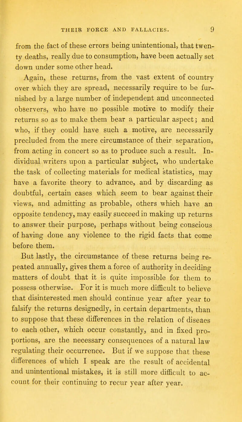 from the fact of these errors being unintentional, that twen- ty deaths, really due to consumption, have been actually set down under some other head. Again, these returns, from the vast extent of country over which they are spread, necessarily require to be fur- nished by a large number of independent and unconnected observers, who have no possible motive to modify their returns so as to make them bear a particular aspect; and who, if they could have such a motive, are necessarily precluded from the mere circumstance of their separation, from acting in concert so as to produce such a result. In- dividual writers upon a particular subject, who undertake the task of collecting materials for medical statistics, may have a favorite theory to advance, and by discarding as doubtful, certain cases which seem to bear against their views, and admitting as probable, others which have an opposite tendency, may easily succeed in making up returns to answer their purpose, perhaps without being conscious of having done any violence to the rigid facts that come before them. But lastly, the circumstance of these returns being re- peated annually, gives them a force of authority in deciding matters of doubt that it is quite impossible for them to possess otherwise. For it is much more difficult to believe that disinterested men should continue year after year to falsify the returns designedly, in certain departments, than to suppose that these differences in the relation of diseaes to each other, which occur constantly, and in fixed pro- portions, are the necessary consequences of a natural law regulating their occurrence. But if we suppose that these differences of which I speak are the result of accidental and unintentional mistakes, it is still more difficult to ac- count for their continuing to recur year after year.