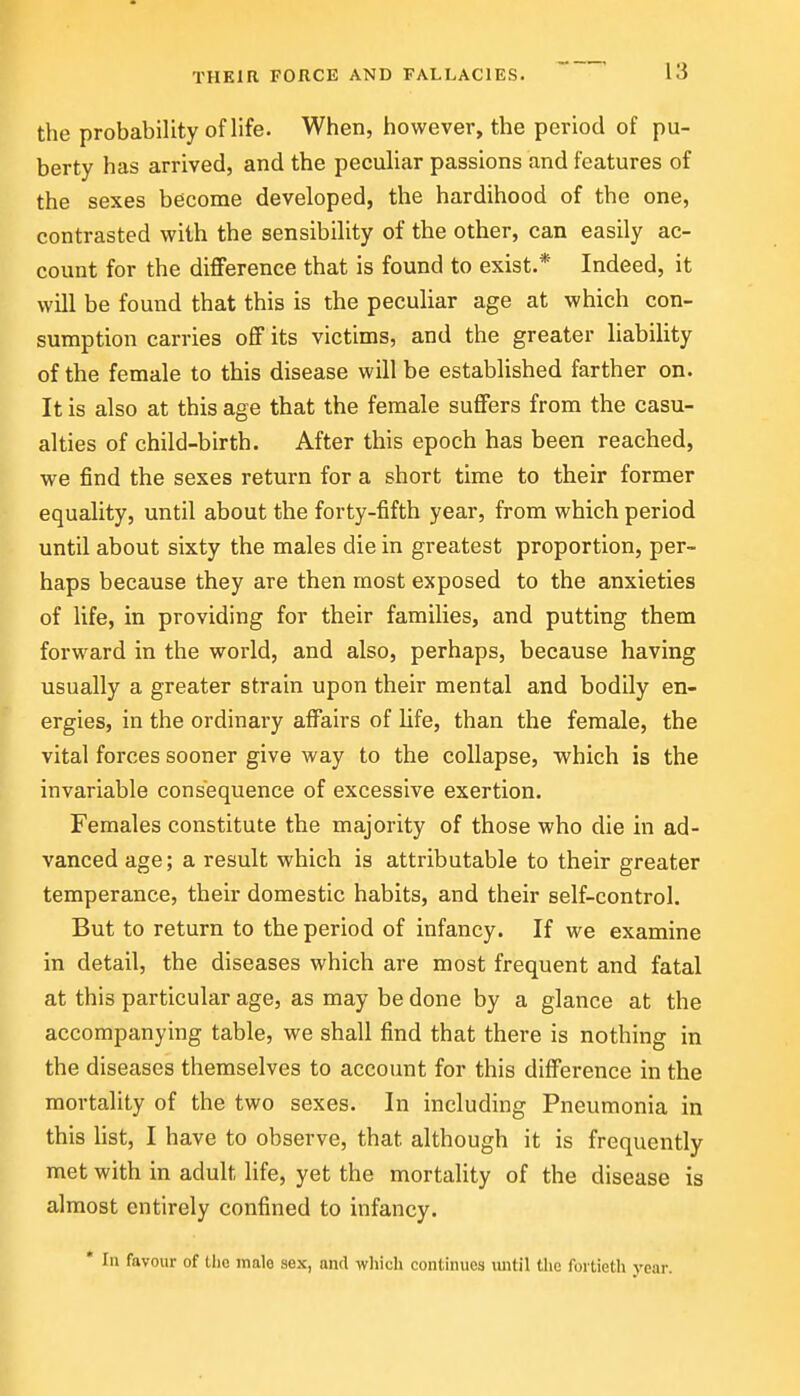 the probability of life. When, however, the period of pu- berty has arrived, and the peculiar passions and features of the sexes become developed, the hardihood of the one, contrasted with the sensibility of the other, can easily ac- count for the difference that is found to exist.* Indeed, it will be found that this is the peculiar age at which con- sumption carries off its victims, and the greater liability of the female to this disease will be established farther on. It is also at this age that the female suffers from the casu- alties of child-birth. After this epoch has been reached, we find the sexes return for a short time to their former equality, until about the forty-fifth year, from which period until about sixty the males die in greatest proportion, per- haps because they are then most exposed to the anxieties of life, in providing for their families, and putting them forward in the world, and also, perhaps, because having usually a greater strain upon their mental and bodily en- ergies, in the ordinary affairs of life, than the female, the vital forces sooner give way to the collapse, which is the invariable consequence of excessive exertion. Females constitute the majority of those who die in ad- vanced age; a result which is attributable to their greater temperance, their domestic habits, and their self-control. But to return to the period of infancy. If we examine in detail, the diseases which are most frequent and fatal at this particular age, as may be done by a glance at the accompanying table, we shall find that there is nothing in the diseases themselves to account for this difference in the mortality of the two sexes. In including Pneumonia in this list, I have to observe, that although it is frequently met with in adult life, yet the mortality of the disease is almost entirely confined to infancy. * In favour of tho male sex, and wliieh continues xmtil the fortieth year.