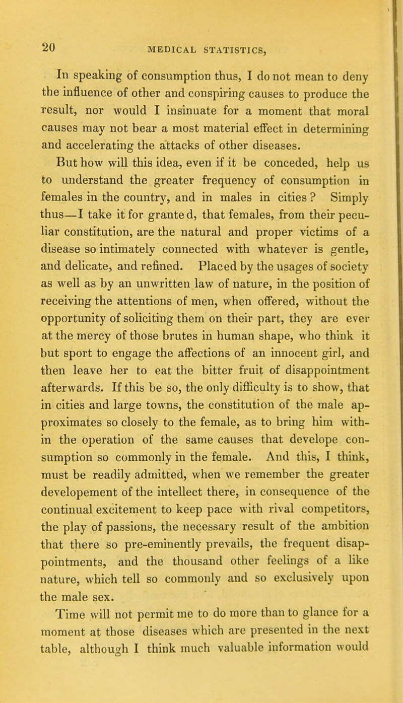 In speaking of consumption thus, I do not mean to deny the influence of other and conspiring causes to produce the result, nor would I insinuate for a moment that moral causes may not bear a most material effect in determining and accelerating the attacks of other diseases. But how will this idea, even if it be conceded, help us to understand the greater frequency of consumption in females in the country, and in males in cities ? Simply thus—I take it for granted, that females, from their pecu- liar constitution, are the natural and proper victims of a disease so intimately connected with whatever is gentle, and delicate, and refined. Placed by the usages of society as well as by an unwritten law of nature, in the position of receiving the attentions of men, when off'ered, without the opportunity of soliciting them on their part, they are ever at the mercy of those brutes in human shape, who think it but sport to engage the affections of an innocent girl, and then leave her to eat the bitter fruit of disappointment afterwards. If this be so, the only difficulty is to show, that in cities and large towns, the constitution of the male ap- proximates so closely to the female, as to bring him with- in the operation of the same causes that develope con- sumption so commonly in the female. And this, I think, must be readily admitted, when we remember the greater developement of the intellect there, in consequence of the continual excitement to keep pace with rival competitors, the play of passions, the necessary result of the ambition that there so pre-eminently prevails, the frequent disap- pointments, and the thousand other feelings of a like nature, which tell so commonly and so exclusively upon the male sex. Time will not permit me to do more than to glance for a moment at those diseases which are presented in the next table, althouarh I think much valuable information would