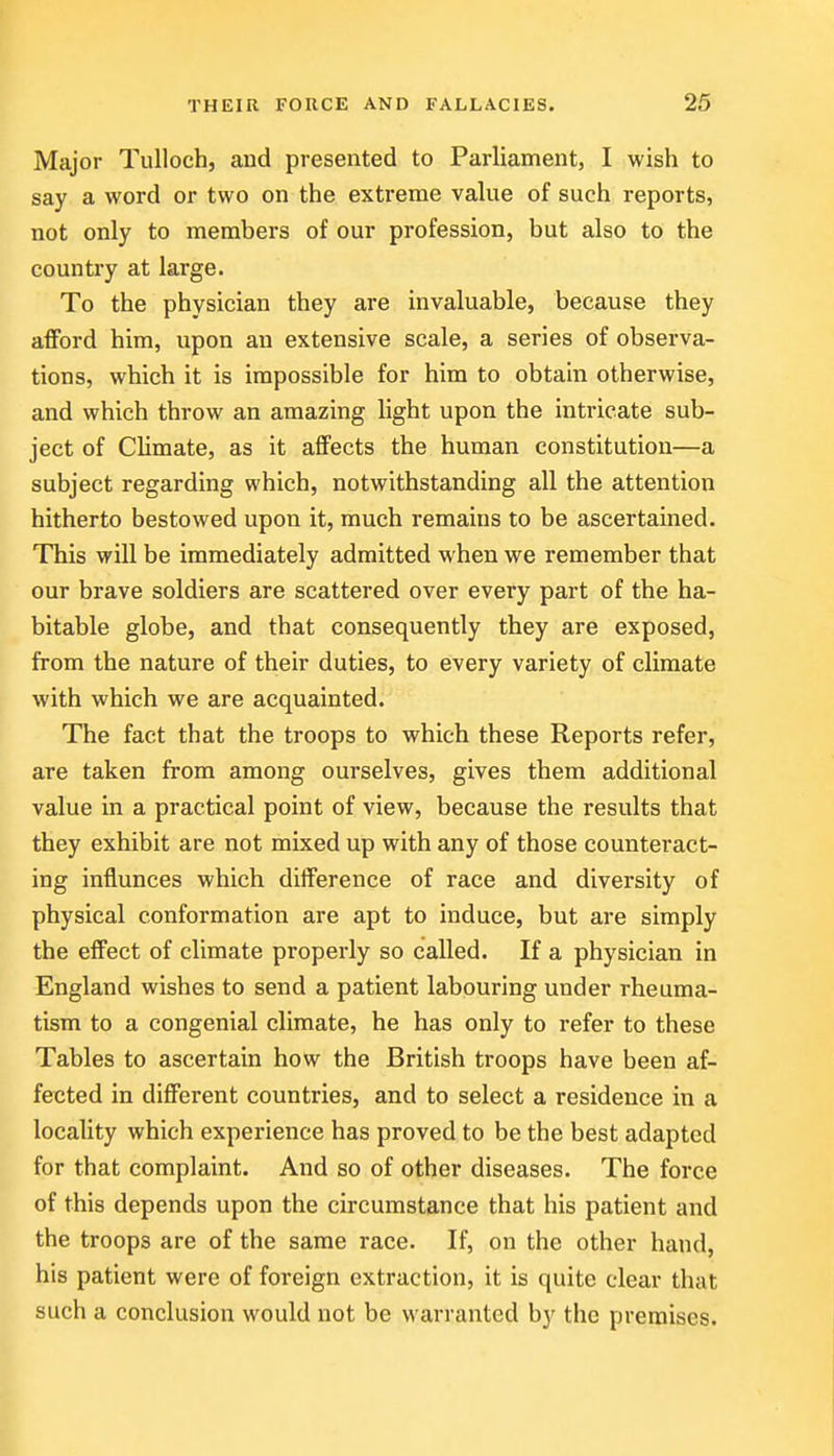 Major TuUoch, and presented to Parliament, I wish to say a word or two on the extreme vahxe of such reports, not only to members of our profession, but also to the country at large. To the physician they are invaluable, because they afford him, upon an extensive scale, a series of observa- tions, which it is impossible for him to obtain otherwise, and which throw an amazing light upon the intricate sub- ject of CUmate, as it affects the human constitution—a subject regarding which, notwithstanding all the attention hitherto bestowed upon it, much remains to be ascertained. This will be immediately admitted when we remember that our brave soldiers are scattered over every part of the ha- bitable globe, and that consequently they are exposed, from the nature of their duties, to every variety of climate with which we are acquainted. The fact that the troops to which these Reports refer, are taken from among ourselves, gives them additional value in a practical point of view, because the results that they exhibit are not mixed up with any of those counteract- ing influnces which difference of race and diversity of physical conformation are apt to induce, but are simply the effect of climate properly so called. If a physician in England wishes to send a patient labouring under rheuma- tism to a congenial climate, he has only to refer to these Tables to ascertain how the British troops have been af- fected in different countries, and to select a residence in a locality which experience has proved to be the best adapted for that complaint. And so of other diseases. The force of this depends upon the circumstance that his patient and the troops are of the same race. If, on the other hand, his patient were of foreign extraction, it is quite clear that such a conclusion would not be warranted by the premises.