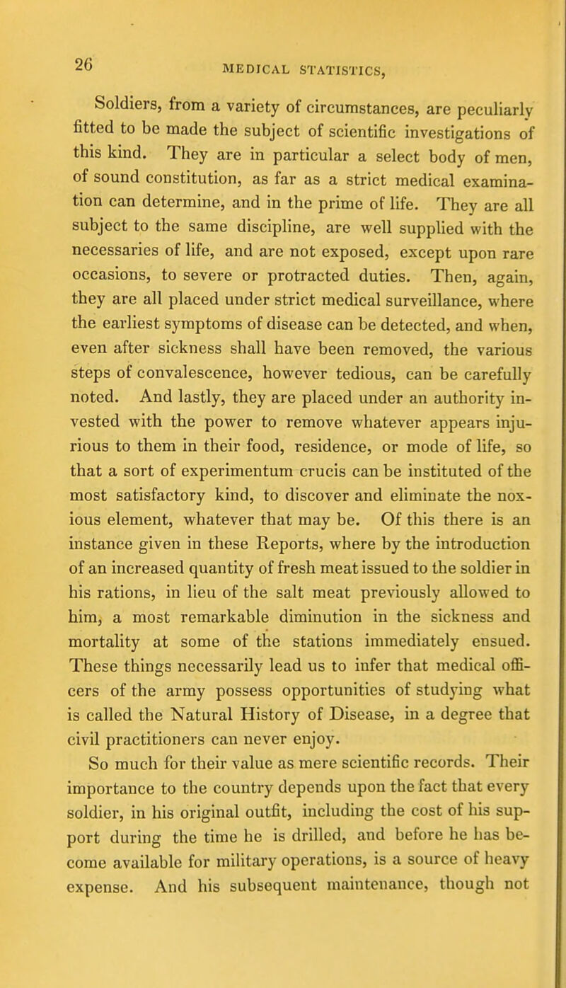 Soldiers, from a variety of circumstances, are peculiarly fitted to be made the subject of scientific investigations of this kind. They are in particular a select body of men, of sound constitution, as far as a strict medical examina- tion can determine, and in the prime of life. They are all subject to the same discipline, are vpell supplied with the necessaries of life, and are not exposed, except upon rare occasions, to severe or protracted duties. Then, again, they are all placed under strict medical surveillance, where the earliest symptoms of disease can be detected, and when, even after sickness shall have been removed, the various steps of convalescence, however tedious, can be carefully noted. And lastly, they are placed under an authority in- vested with the power to remove whatever appears inju- rious to them in their food, residence, or mode of life, so that a sort of experimentum crucis can be instituted of the most satisfactory kind, to discover and eliminate the nox- ious element, whatever that may be. Of this there is an instance given in these Reports, where by the introduction of an increased quantity of fresh meat issued to the soldier in his rations, in lieu of the salt meat previously allowed to him, a most remarkable diminution in the sickness and mortality at some of the stations immediately ensued. These things necessarily lead us to infer that medical offi- cers of the army possess opportunities of studying what is called the Natural History of Disease, in a degree that civil practitioners can never enjoy. So much for their value as mere scientific records. Their importance to the country depends upon the fact that every soldier, in his original outfit, including the cost of his sup- port during the time he is drilled, and before he has be- come available for military operations, is a source of heavy expense. And his subsequent maintenance, though not