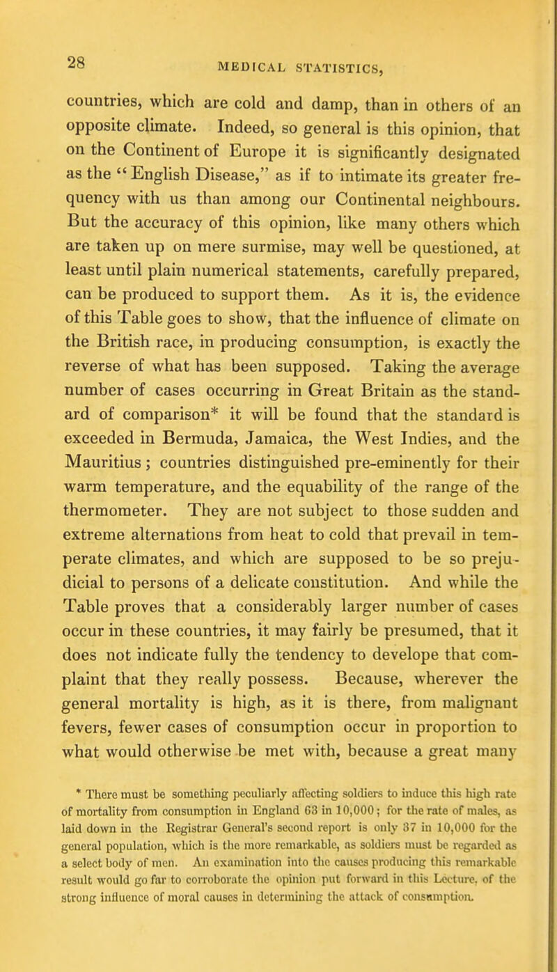 countries, which are cold and damp, than in others of an opposite climate. Indeed, so general is this opinion, that on the Continent of Europe it is significantly designated as the English Disease, as if to intimate its greater fre- quency with us than among our Continental neighbours. But the accuracy of this opinion, like many others which are taken up on mere surmise, may well be questioned, at least until plain numerical statements, carefully prepared, can be produced to support them. As it is, the evidence of this Table goes to show, that the influence of climate on the British race, in producing consumption, is exactly the reverse of what has been supposed. Taking the average number of cases occurring in Great Britain as the stand- ard of comparison* it will be found that the standard is exceeded in Bermuda, Jamaica, the West Indies, and the Mauritius ; countries distinguished pre-eminently for their warm temperature, and the equability of the range of the thermometer. They are not subject to those sudden and extreme alternations from heat to cold that prevail in tem- perate climates, and which are supposed to be so preju- dicial to persons of a delicate constitution. And while the Table proves that a considerably larger number of cases occur in these countries, it may fairly be presumed, that it does not indicate fully the tendency to develope that com- plaint that they really possess. Because, wherever the general mortality is high, as it is there, from malignant fevers, fewer cases of consumption occur in proportion to what would otherwise be met with, because a great many * There must be something peculiarly affecting soldiers to induce this high rate of mortality from consumption in England 68 in 10,000 ; for the rate of males, as laid down in the Registrar General's second report is only 37 in 10,000 for the general population, which is the more remarkable, as soldiers must be regarded as a select body of men. An examination into the causes producing this remarkable result would go far to corroborate the opinion put forward in this Lcctiu-e. of the strong influence of moral couscs in determining the attack of consnmpUon.