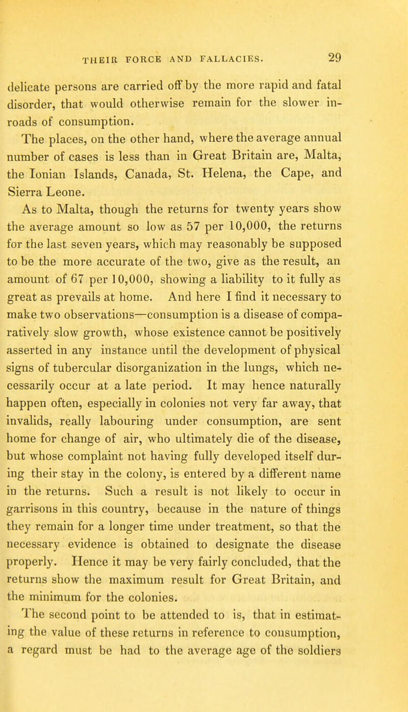 delicate persons are carried off by the more rapid and fatal disorder, that would otherwise remain for the slower in- roads of consumption. The places, on the other hand, where the average annual number of cases is less than in Great Britain are, Malta, the Ionian Islands, Canada, St. Helena, the Cape, and Sierra Leone. As to Malta, though the returns for twenty years show the average amount so low as 57 per 10,000, the returns for the last seven years, which may reasonably be supposed to be the more accurate of the two, give as the result, an amount of 67 per 10,000, showing a liability to it fully as great as prevails at home. And here I find it necessary to make two observations—consumption is a disease of compa- ratively slow growth, whose existence cannot be positively asserted in any instance until the development of physical signs of tubercular disorganization in the lungs, which ne- cessarily occur at a late period. It may hence naturally happen often, especially in colonies not very far away, that invalids, really labouring under consumption, are sent home for change of air, who ultimately die of the disease, but whose complaint not having fully developed itself dur- ing their stay in the colony, is entered by a different name in the returns. Such a result is not likely to occur in garrisons in this country, because in the nature of things they remain for a longer time under treatment, so that the necessary evidence is obtained to designate the disease properly. Hence it may be very fairly concluded, that the returns show the maximum result for Great Britain, and the minimum for the colonies. The second point to be attended to is, that in estimat- ing the value of these returns in reference to consumption, a regard must be had to the average age of the soldiers