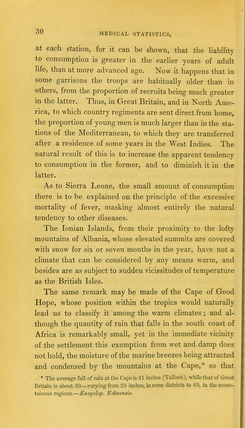 at each station, for it can be shown, that the liability to consumption is greater in the earlier years of adult life, than at more advanced age. Now it happens that in some garrisons the troops are habitually older than in others, from the proportion of recruits being much greater in the latter. Thus, in Great Britain, and in North Ame- rica, to which country regiments are sent direct from home, the proportion of young men is much larger than b the sta- tions of the Mediterranean, to which they are transferred after a residence of some years in the West Indies. The natural result of this is to increase the apparent tendency to consumption in the former, and to diminish it in the latter. As to Sierra Leone, the small amount of consumption there is to be explained on the principle of the excessive mortality of fever, masking almost entirely the natural tendency to other diseases. The Ionian Islands, from their proximity to the lofty mountains of Albania, whose elevated summits are covered with snow for six or seven months in the year, have not a climate that can be considered by any means warm, and besides are as subject to sudden vicissitudes of temperature as the British Isles. The same remark may be made of the Cape of Good Hope, whose position within the tropics would naturally lead us to classify it among the warm climates; and al- though the quantity of rain that falls in the south coast of Africa is remarkably small, yet in the immediate vicinity of the settlement this exemption from wet and damp does not hold, the moisture of the marine breezes being attracted and condensed by the mountains at the Cape,* so that * The average fall of rain at the Cape is 41 inches (Tulloch), while that of Great Britain is about 30—varying from 20 inches, in some districts to 60, in the moun- tainous regions.—Encyclop. Edinensis.