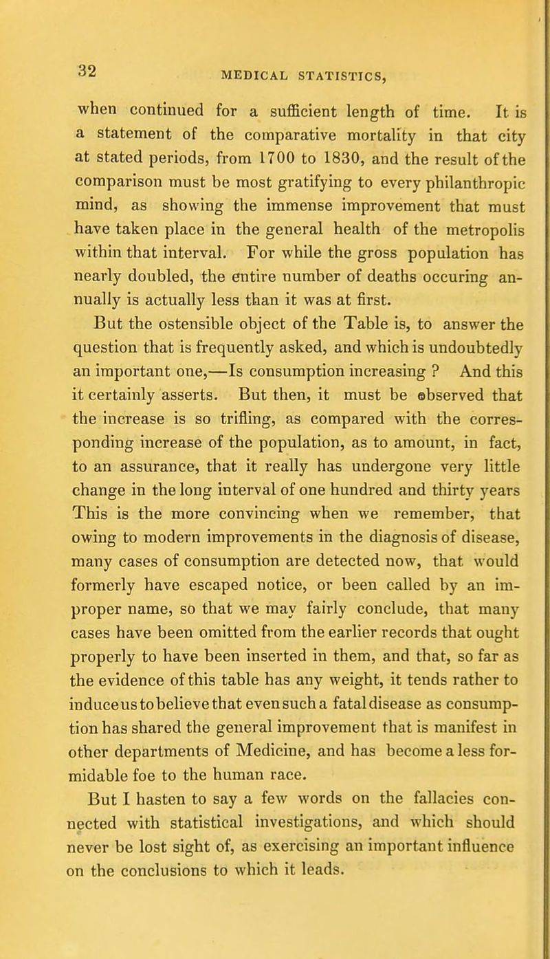 when continued for a sufficient length of time. It is a statement of the comparative mortality in that city at stated periods, from 1700 to 1830, and the result of the comparison must be most gratifying to every philanthropic mind, as showing the immense improvement that must have taken place in the general health of the metropolis within that interval. For while the gross population has nearly doubled, the entire number of deaths occuring an- nually is actually less than it was at first. But the ostensible object of the Table is, to answer the question that is frequently asked, and which is undoubtedly an important one,—Is consumption increasing ? And this it certainly asserts. But then, it must be observed that the increase is so trifling, as compared with the corres- ponding increase of the population, as to amount, in fact, to an assurance, that it really has undergone very little change in the long interval of one hundred and thirty years This is the more convincing when we remember, that owing to modern improvements in the diagnosis of disease, many cases of consumption are detected now, that would formerly have escaped notice, or been called by an im- proper name, so that we may fairly conclude, that many cases have been omitted from the earlier records that ought properly to have been inserted in them, and that, so far as the evidence of this table has any weight, it tends rather to induceustobelievethatevensucha fatal disease as consump- tion has shared the general improvement that is manifest in other departments of Medicine, and has become a less for- midable foe to the human race. But I hasten to say a few words on the fallacies con- nected with statistical investigations, and which should never be lost sight of, as exercising an important influence on the conclusions to which it leads.