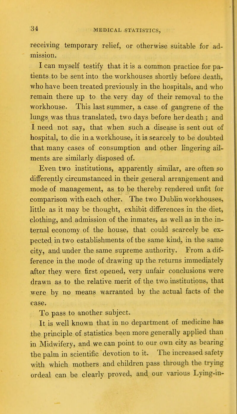 receiving temporary relief, or otherwise suitable for ad- mission. I can myself testify that it is a common practice for pa- tients to be sent into the workhouses shortly before death, who have been treated previously in the hospitals, and who remain there up to the very day of their removal to the workhouse. This last summer, a case of gangrene of the lungs was thus translated, two days before her death ; and I need not say, that when such a disease is sent out of hospital, to die in a workhouse, it is scarcely to be doubted that many cases of consumption and other lingering ail- ments are similarly disposed of. Even two institutions, apparently similar, are often so differently circumstanced in their general arrangement and mode of management, as to be thereby rendered unfit for comparison with each other. The two Dublin workhouses, little as it may be thought, exhibit differences in the diet, clothing, and admission of the inmates, as well as in the in- ternal economy of the house, that could scarcely be ex- pected in two establishments of the same kind, in the same city, and under the same supreme authority. From a dif- ference in the mode of drawing up the returns immediately after they were first opened, very unfair conclusions were drawn as to the relative merit of the two institutions, that were by no means warranted by the actual facts of the case. To pass to another subject. It is well known that in no department of medicine has the principle of statistics been more generally applied than in Midwifery, and we can point to our own city as bearing the palm in scientific devotion to it. The increased safety with which mothers and children pass through the trying ordeal can be clearly proved, and our various Lying-in-