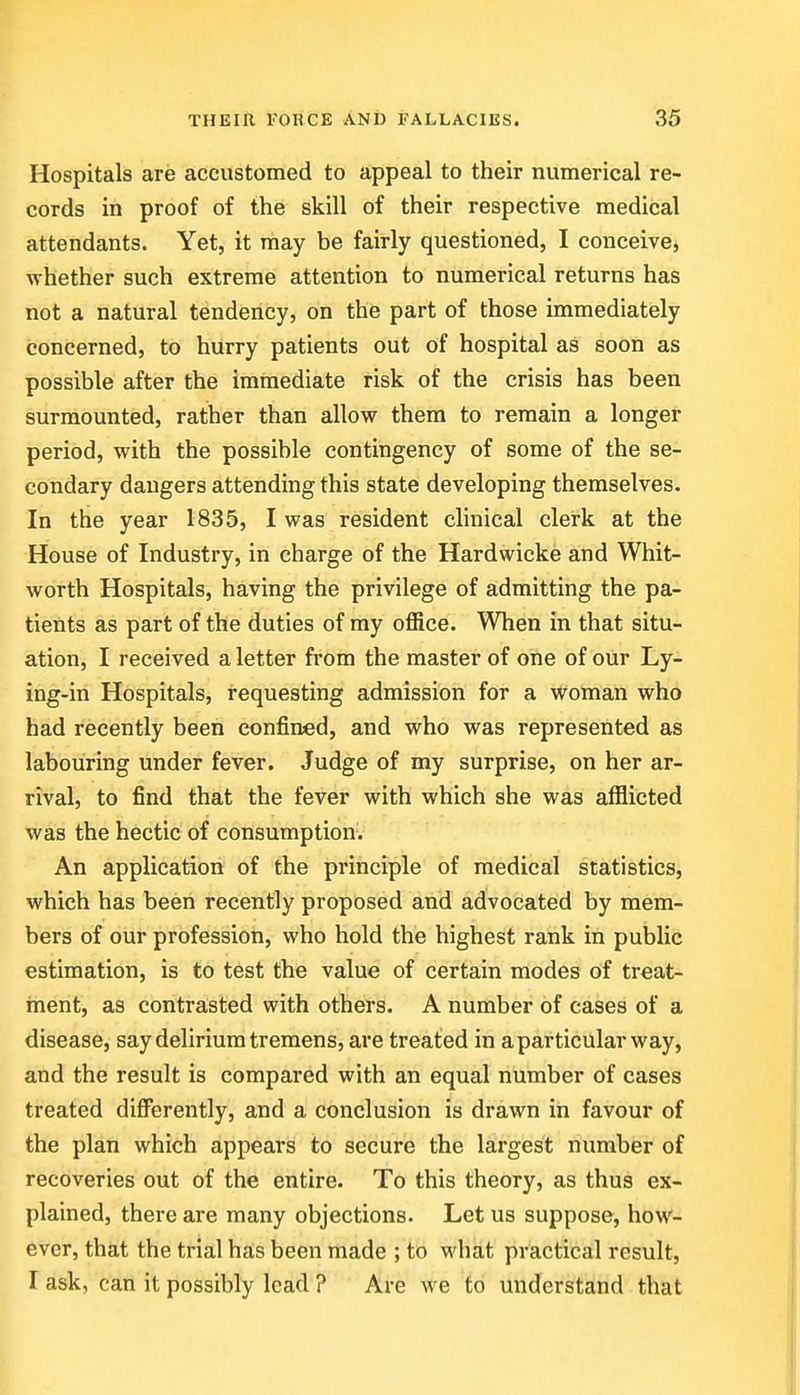 Hospitals are accustomed to appeal to their numerical re- cords in proof of the skill of their respective medical attendants. Yet, it may be fairly questioned, I conceive, whether such extreme attention to numerical returns has not a natural tendency, on the part of those immediately concerned, to hurry patients out of hospital as soon as possible after the immediate risk of the crisis has been surmounted, rather than allow them to remain a longer period, with the possible contingency of some of the se- condary dangers attending this state developing themselves. In the year 1835, I was resident clinical clerk at the House of Industry, in charge of the Hardwicke and Whit- worth Hospitals, having the privilege of admitting the pa- tients as part of the duties of my office. When in that situ- ation, I received a letter from the master of one of our Ly- ing-in Hospitals, requesting admission for a woman who had recently been confined, and who was represented as labouring under fever. Judge of my surprise, on her ar- rival, to find that the fever with which she was afflicted was the hectic of consumption. An application of the principle of medica;! statistics, which has been recently proposed and advocated by mem- bers of our profession, who hold the highest rank in public estimation, is to test the value of certain modes of treat- ment, as contraisted with others. A number of cases of a disease, say delirium tremens, are treated in a particular way, and the result is compared with an equal number of cases treated diflferently, and a conclusion is drawn in favour of the plan which appears to secure the largest number of recoveries out of the entire. To this theory, as thus ex- plained, there are many objections. Let us suppose, how- ever, that the trial ha,s been made ; to what practical result, I ask, can it possibly lead ? Are we to understand that