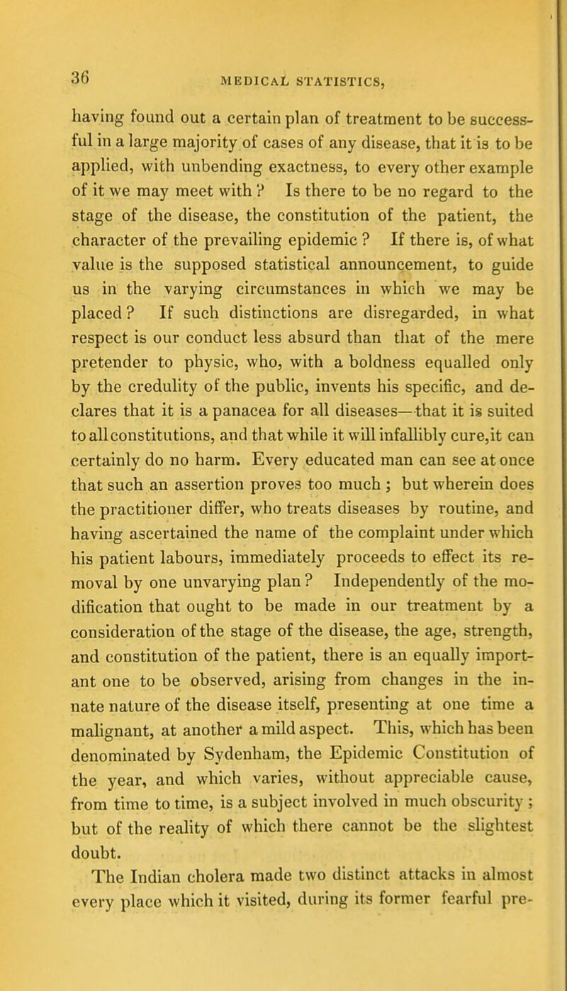 having found out a certain plan of treatment to be success- ful in a large majority of cases of any disease, that it is to be applied, with unbending exactness, to every other example of it we may meet with ? Is there to be no regard to the stage of the disease, the constitution of the patient, the character of the prevailing epidemic ? If there is, of what value is the supposed statistical announcement, to guide us in the varying circumstances in which we may be placed ? If such distinctions are disregarded, in what respect is our conduct less absurd than that of the mere pretender to physic, who, with a boldness equalled only by the credulity of the public, invents his specific, and de- clares that it is a panacea for all diseases—that it is suited to all constitutions, and that while it will infallibly cure,it can certainly do no harm. Every educated man can see at once that such an assertion proves too much ; but wherein does the practitioner differ, who treats diseases by routine, and having ascertained the name of the complaint under which his patient labours, immediately proceeds to effect its re- moval by one unvarying plan ? Independently of the mo- dification that ought to be made in our treatment by a consideration of the stage of the disease, the age, strength, and constitution of the patient, there is an equally import- ant one to be observed, arising from changes in the in- nate nature of the disease itself, presenting at one time a malignant, at another a mild aspect. This, which has been denominated by Sydenham, the Epidemic Constitution of the year, and which varies, without appreciable cause, from time to time, is a subject involved in much obscurity ; but of the reality of which there cannot be the slightest doubt. The Indian cholera made two distinct attacks in almost every place which it visited, during its former fearful pre-