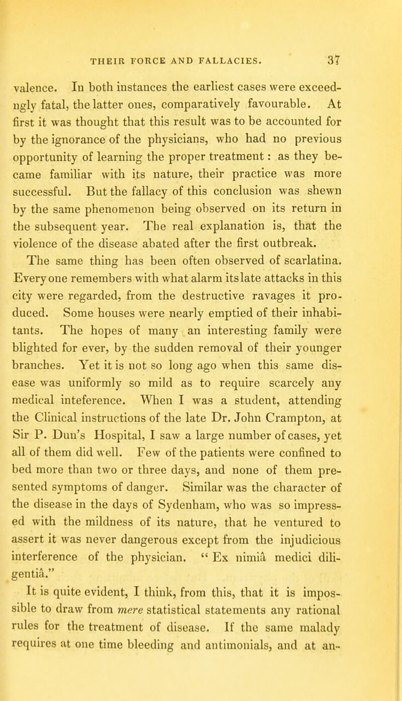 valence. In both instances the earliest cases were exceed- ngly fatal, the latter ones, comparatively favourable. At first it was thought that this result was to be accounted for by the ignorance of the physicians, who had no previous opportunity of learning the proper treatment: as they be- came familiar with its nature, their practice was more successful. But the fallacy of this conclusion was shewn by the same phenomenon being observed on its return in the subsequent year. The real explanation is, that the violence of the disease abated after the first outbreak. The same thing has been often observed of scarlatina. Everyone remembers with what alarm its late attacks in this city were regarded, from the destructive ravages it pro- duced. Some houses were nearly emptied of their inhabi- tants. The hopes of many an interesting family were blighted for ever, by the sudden removal of their younger branches. Yet it is not so long ago when this same dis- ease was uniformly so mild as to require scarcely any medical inteference. When I was a student, attending the Clinical instructions of the late Dr. John Crampton, at Sir P. Dun's Hospital, I saw a large number of cases, yet all of them did well. Few of the patients were confined to bed more than two or three days, and none of them pre- sented symptoms of danger. Similar was the character of the disease in the days of Sydenham, who was so impress- ed with the mildness of its nature, that he ventured to assert it was never dangerous except from the injudicious interference of the physician.  Ex nimia medici dili- gentia. It is quite evident, I think, from this, that it is impos- sible to draw from mere statistical statements any rational rules for the treatment of disease. If the same malady requires at one time bleeding and antimonials, and at an-