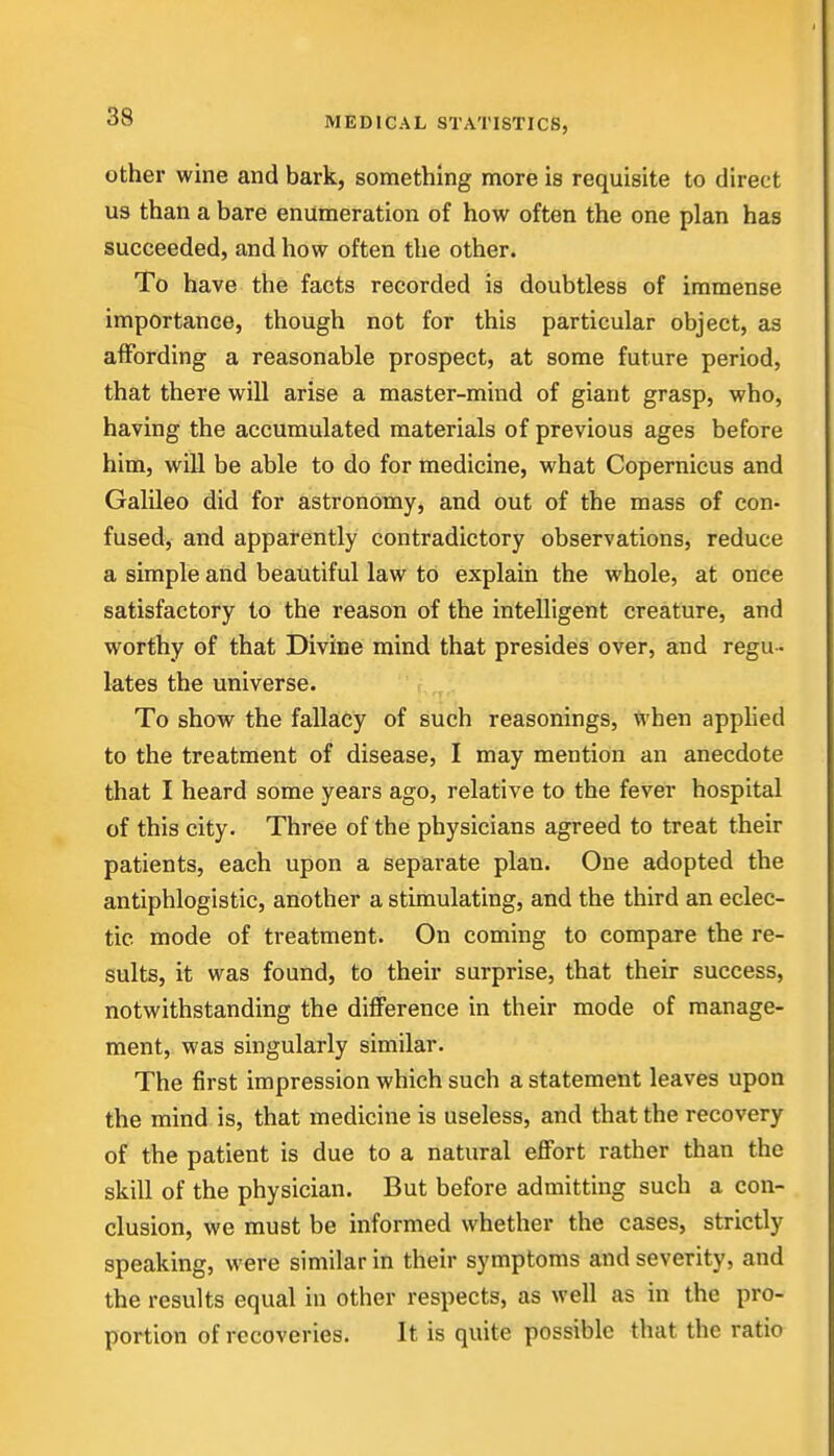 other wine and bark, something more is requisite to direct us than a bare enumeration of how often the one plan has succeeded, and how often the other. To have the facts recorded is doubtless of immense importance, though not for this particular object, as aiFording a reasonable prospect, at some future period, that there will arise a master-mind of giant grasp, who, having the accumulated materials of previous ages before him, will be able to do for medicine, what Copernicus and Galileo did for astronomy, and out of the mass of con- fused, and apparently contradictory observations, reduce a simple and beautiful law to explain the whole, at once satisfactory to the reason of the intelligent creature, and worthy of that Divine mind that presides over, and regu - lates the universe. To show the fallacy of such reasonings, when apphed to the treatment of disease, I may mention an anecdote that I heard some years ago, relative to the fever hospital of this city. Three of the physicians agreed to treat their patients, each upon a separate plan. One adopted the antiphlogistic, another a stimulating, and the third an eclec- tic mode of treatment. On coming to compare the re- sults, it was found, to their surprise, that their success, notwithstanding the difference in their mode of manage- ment, was singularly similar. The first impression which such a statement leaves upon the mind is, that medicine is useless, and that the recovery of the patient is due to a natural effort rather than the skill of the physician. But before admitting such a con- clusion, we must be informed whether the cases, strictly speaking, were similar in their symptoms and severity, and the results equal in other respects, as well as in the pro- portion of recoveries. It is quite possible that the ratio