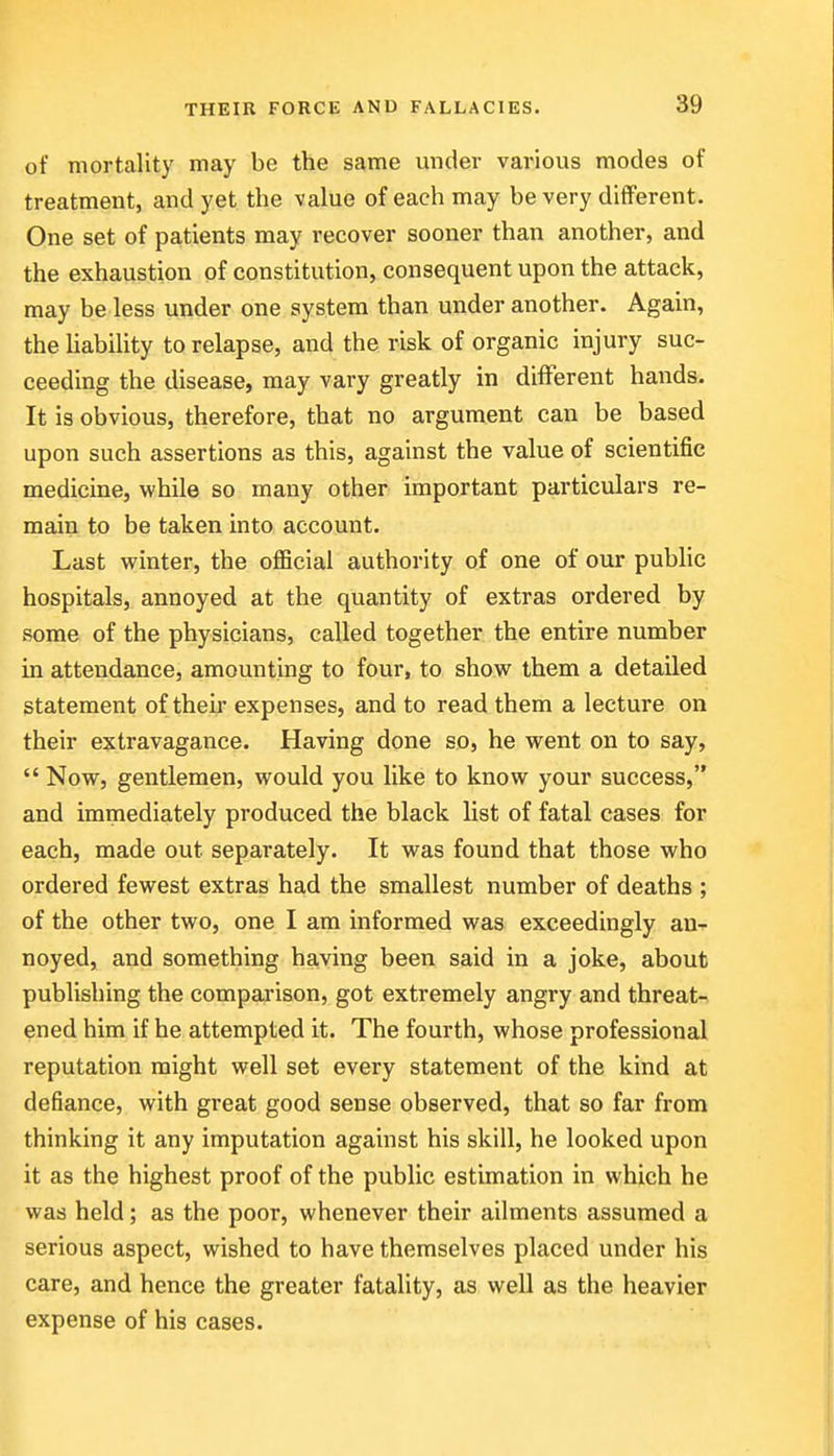 of mortality may be the same under various modes of treatment, and yet the value of each may be very different. One set of patients may recover sooner than another, and the exhaustion of constitution, consequent upon the attack, may be less under one system than under another. Again, the Uability to relapse, and the risk of organic injury suc- ceeding the disease, may vary greatly in different hands. It is obvious, therefore, that no argument can be based upon such assertions as this, against the value of scientific medicine, while so many other important particulars re- main to be taken into account. Last winter, the official authority of one of our public hospitals, annoyed at the quantity of extras ordered by some of the physicians, called together the entire number in attendance, amounting to four, to show them a detailed statement of their expenses, and to read them a lecture on their extravagance. Having done so, he went on to say,  Now, gentlemen, would you like to know your success, and immediately produced the black list of fatal cases for each, made out separately. It was found that those who ordered fewest extras had the smallest number of deaths ; of the other two, one I am informed was exceedingly an-^ noyed, and something having been said in a joke, about publishing the comparison, got extremely angry and threat- ened him if he attempted it. The fourth, whose professional reputation might well set every statement of the kind at defiance, with great good sense observed, that so far from thinking it any imputation against his skill, he looked upon it as the highest proof of the public estimation in which he was held; as the poor, whenever their ailments assumed a serious aspect, wished to have themselves placed under his care, and hence the greater fatality, as well as the heavier expense of his cases.