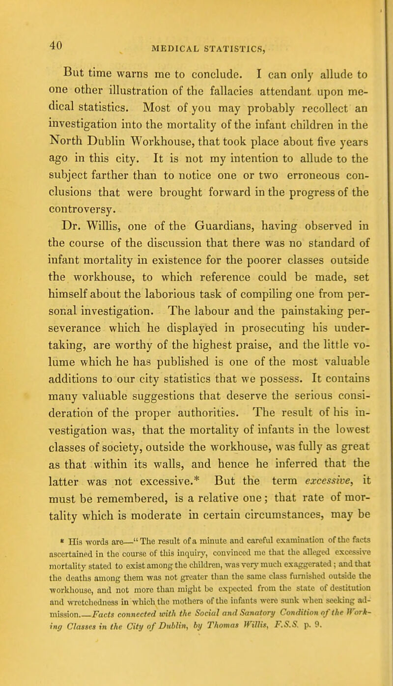 MEDICAL STATISTICS, But time warns me to conclude. I can only allude to one other illustration of the fallacies attendant upon me- dical statistics. Most of you may probably recollect an investigation into the mortality of the infant children in the North Dublin Workhouse, that took place about five years ago in this city. It is not ray intention to allude to the subject farther than to notice one or two erroneous con- clusions that were brought forward in the progress of the controversy. Dr. Willis, one of the Guardians, having observed in the course of the discussion that there was no standard of infant mortality in existence for the poorer classes outside the workhouse, to which reference could be made, set himself about the laborious task of compiling one from per- sonal investigation. The labour and the painstaking per- severance which he displayed in prosecuting his under- taking, are worthy of the highest praise, and the little vo- lume which he has published is one of the most valuable additions to our city statistics that we possess. It contains many valuable suggestions that deserve the serious consi- deration of the proper authorities. The result of his in- vestigation was, that the mortality of infants in the lowest classes of society, outside the workhouse, was fully as great as that within its walls, and hence he inferred that the latter was not excessive.* But the term excessive, it must be remembered, is a relative one; that rate of mor- tality which is moderate in certain circumstances, may be • His words are—The result of a minute and careful examination of the facts ascertained in the coui'se of tliis inquiry, convinced me that the alleged excessive mortality stated to exist among the cliildren, was very much exaggerated; and that the deaths among them was not gi-eater than the same class furnished outside the worliliouse, and not more than might be expected from tlie state of destitution and wretchedness in which the mothers of the infants were sunk when seeking ad- mission Facts connected with the Social and Sanatory Condition of the Work- ing Classes in the City of Dublin, by Thomas mUis, F.S.S. p. 9.