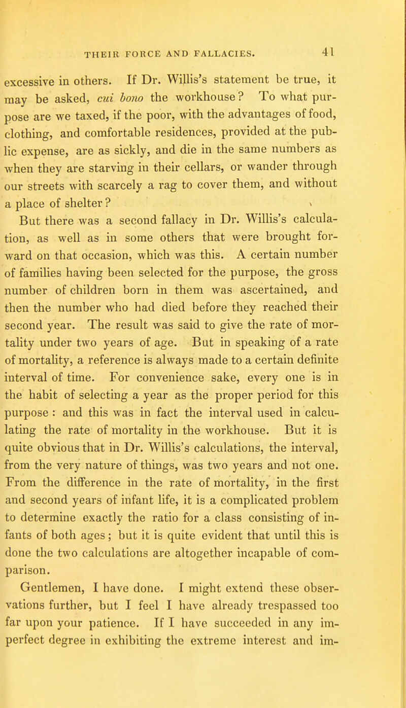 excessive in others. If Dr. Wijlis's statement be true, it may be asked, cui bono the workhouse ? To what pur- pose are we taxed, if the poor, with the advantages of food, clothing, and comfortable residences, provided at the pub- he expense, are as sickly, and die in the same numbers as when they are starving in their cellars, or wander through our streets with scarcely a rag to cover them, and without a place of shelter ? v But there was a second fallacy in Dr. Willis's calcula- tion, as well as in some others that were brought for- Avard on that occasion, which was this. A certain number of famihes having been selected for the purpose, the gross number of children born in them was ascertained, and then the number who had died before they reached their second year. The result was said to give the rate of mor- tality under two years of age. But in speaking of a rate of mortality, a reference is always made to a certain definite interval of time. For convenience sake, every one is in the habit of selecting a year as the proper period for this purpose : and this was in fact the interval used in calcu- lating the rate of mortality in the workhouse. But it is quite obvious that in Dr. Willis's calculations, the interval, from the very nature of things, was two years and not one. From the difference in the rate of mortality, in the first and second years of infant life, it is a complicated problem to determine exactly the ratio for a class consisting of in- fants of both ages ; but it is quite evident that until this is done the two calculations are altogether incapable of com- parison. Gentlemen, I have done. I might extend these obser- vations further, but I feel I have already trespassed too far upon your patience. If I have succeeded in any im- perfect degree in exhibiting the extreme interest and im-