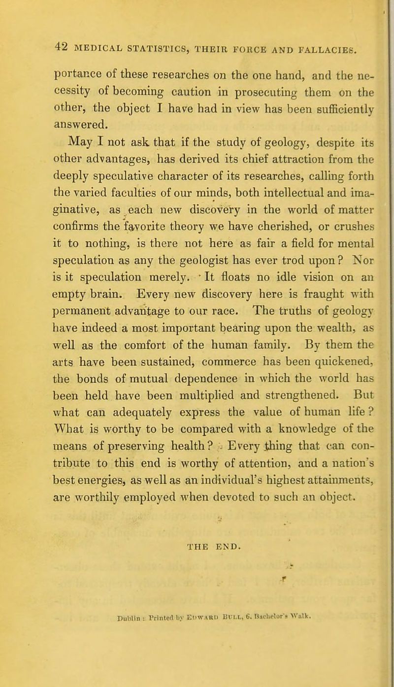 portance of these researches on the one hand, and the ne- cessity of becoming caution in prosecuting them on the other, the object I have had in view has been sufficiently answered. May I not ask that if the study of geology, despite its other advantages, has derived its chief attraction from the deeply speculative character of its researches, calling forth the varied faculties of our minds, both intellectual and ima- ginative, as each new discovery in the world of matter confirms the favorite theory we have cherished, or crushes it to nothing, is there not here as fair a field for mental speculation as any the geologist has ever trod upon ? Nor is it speculation merely. • It floats no idle vision on an empty brain. Every new discovery here is fraught with permanent advantage to our race. The truths of geology have indeed a most important bearing upon the wealth, as well as the comfort of the human family. By them the arts have been sustained, commerce has been quickened, the bonds of mutual dependence in which the world has been held have been multiplied and strengthened. But what can adequately express the value of human life ? What is worthy to be compared with a knowledge of the means of preserving health ? - Every .thing that can con- tribute to this end is worthy of attention, and a nation's best energies, as well as an individual's highest attainments, are worthily employed Avhen devoted to such an object. THE END. T Dublin : Printed by EHWARII Uui.L, 6. naclielor j Wallt.