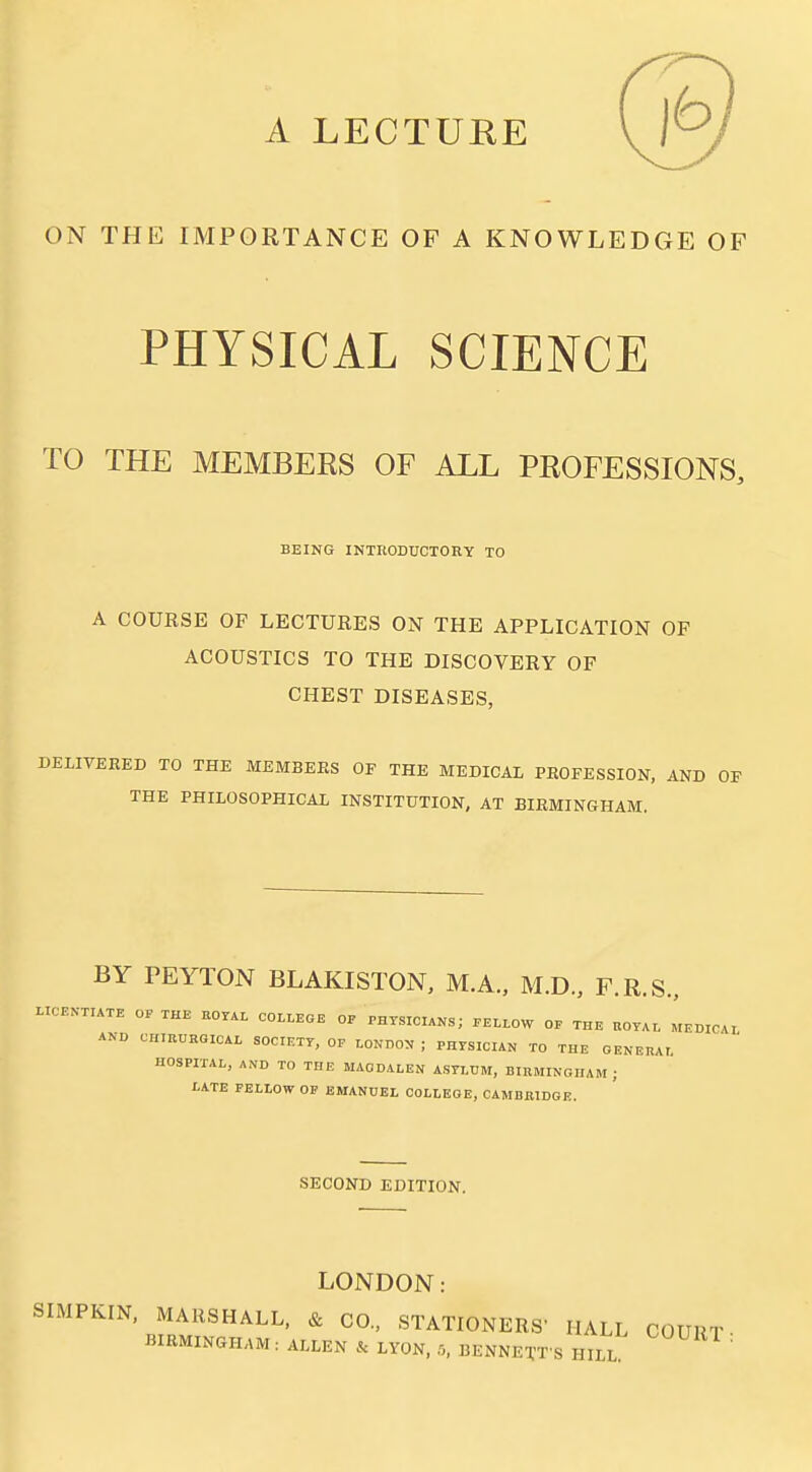 ON THE IMPORTANCE OF A KNOWLEDGE OF PHYSICAL SCIENCE TO THE MEMBERS OF ALL PROFESSIONS, BEING INTRODUCTORY TO A COURSE OF LECTURES ON THE APPLICATION OF ACOUSTICS TO THE DISCOVERY OF CHEST DISEASES, DELIVERED TO THE MEMBERS OF THE MEDICAL PROFESSION, AND OP THE PHILOSOPHICAL INSTITUTION, AT BIRMINGHAM. BY PEYTON BLAKISTON, M.A., M.D., F.R.S., LIC.N-TIATE OF THE KOr.L COLLEGE OP PHYSICIANS; .ELLOW OP THE UOYAL LbiCA, AND CIIIBURGICAL SOCIETY, OP LONDON ; PHYSICIAN TO THE GENEHAL HOSPITAL, AND TO THE MAGDALEN ASYLUM, BlnMINGHAM ; LATE PELIOW OP EMANUEL COLLEGE, CAMBBIDGE. SECOND EDITION. LONDON SIMPKIN, MARSHALL, & CO., STATIONERS' HALL COURT- BIRMINGHAM. ALLEN LYON, r., BENNETT'S HILL '