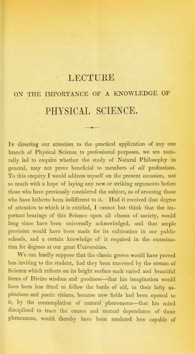 LECTURE ON THE IMPORTANCE OF A KNOWLEDGE OF PHYSICAL SCIENCE. In directing our attention to the practical application of any one branch of Physical Science to professional purposes, we are natu- rally led to enquire whether the study of Natural Philosophy in general, may not prove beneficial to members of all professions. To this enquiry I would address myself on the present occasion, not so much with a hope of laying any new. or striking arguments before those who have previously considered the subject, as of arousing those who have hitherto been indifferent to it. Had it received that degree of attention to which it is entitled, I cannot but think that the im- portant bearings of this Science upon all classes of society, would long since have been universally acknowledged, and that ample provision would have been made for its cultivation in our jDublic schools, and a certain knowledge of it required in the examina- tion for degrees at our gi'eat Universities. We can hardly suppose that the classic gi'oves would have proved less inviting to the student, had they been traversed by the stream of Science which reflects on its bright surface such varied and beautiiul forms of Divine wisdom and goodness—that his imagination would have been less fitted to follow the bards of old, in their lofty as- pirations and poetic visions, because new fields had been opened to it, by the contemplation of natural phenomena—tiiat his mind disciplined to trace the causes and mutual dependance of these phenomena, would thereby have been rendered less capable of
