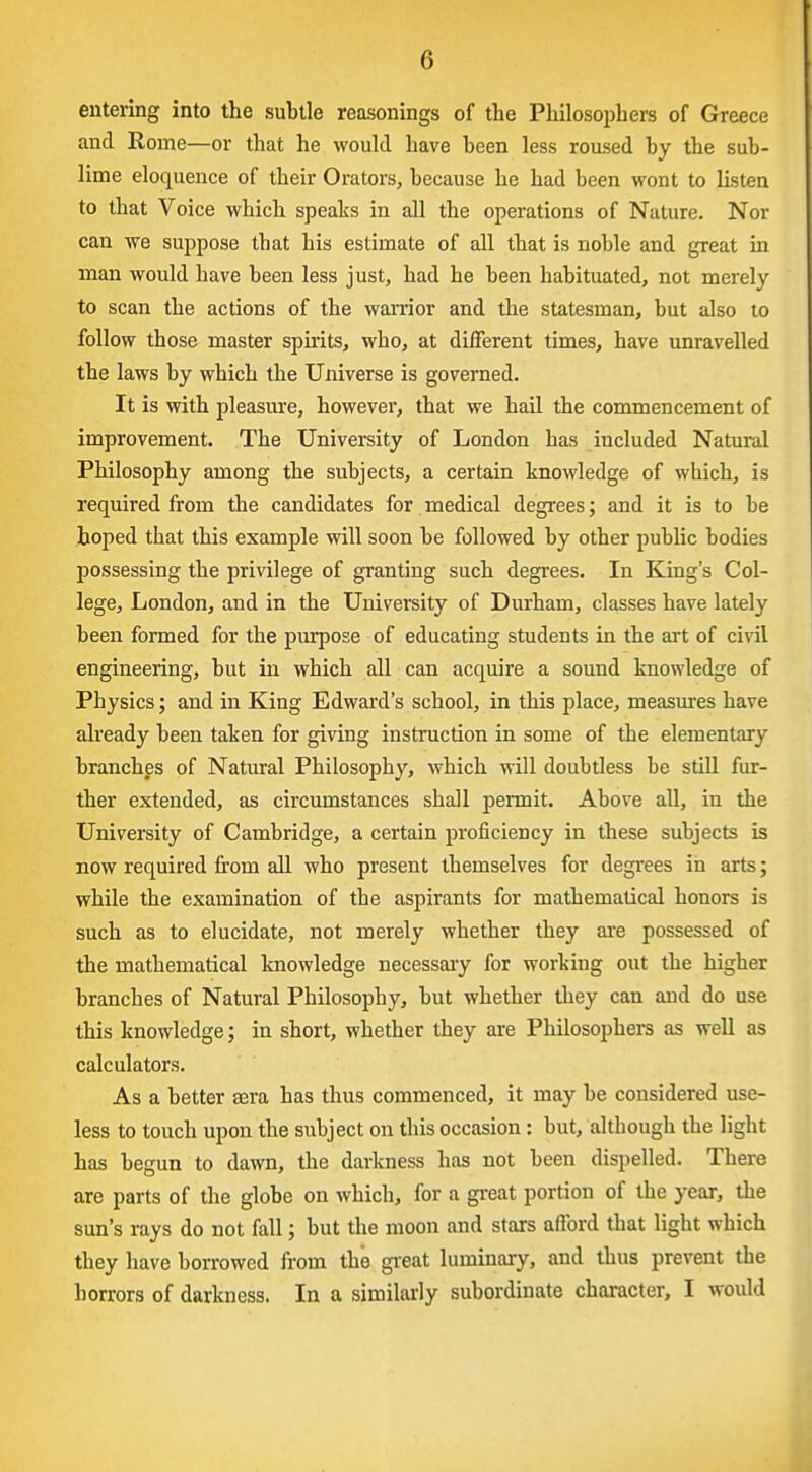 entering into the subtle reasonings of the Philosophers of Greece and Rome—or that he would have been less roused by the sub- lime eloquence of their Orators, because he had been wont to listen to that Voice which speaks in all the operations of Nature. Nor can we suppose that his estimate of all that is noble and great in man would have been less just, had he been habituated, not merely to scan the actions of the warrior and the statesman, but also to follow those master spuits, who, at different times, have unravelled the laws by which the Universe is governed. It is with pleasure, however, that we hail the commencement of improvement. The University of London has included Natural Philosophy among the subjects, a certain knowledge of which, is required from the candidates for medical degrees; and it is to be hoped that this example will soon be followed by other public bodies possessing the privilege of granting such degrees. In King's Col- lege, London, and in the University of Durham, classes have lately been formed for the purpose of educating students in the art of civil engineering, but in which all can acquire a sound knowledge of Physics; and in King Edward's school, in this place, measures have already been taken for giving instruction in some of the elementary branches of Natural Philosophy, which will doubtless be still fur- ther extended, as circumstances shall permit. Above all, in the University of Cambridge, a certain proficiency in these subjects is now required from all who present themselves for degrees in arts; while the examination of the aspirants for mathematical honors is such as to elucidate, not merely whether they are possessed of the mathematical knowledge necessaiy for working out the higher branches of Natural Philosophy, but whether tliey can and do use this knowledge; in short, whether they are Philosophers as well as calculators. As a better sera has thus commenced, it may be considered use- less to touch upon the subject on this occasion: but, although the light has begun to dawn, the darkness has not been dispelled. There are parts of the globe on which, for a gi-eat portion of the year, the sun's rays do not fall; but the moon and stars aflbrd that light which they have borrowed from the gi'eat luminary, and thus prevent the horrors of darkness. In a similarly subordinate character, I would