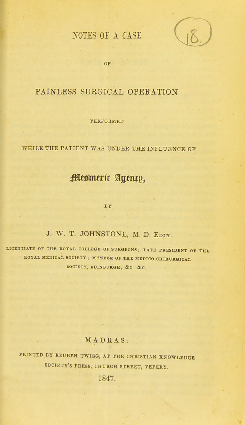 OF PAINLESS SURGICAL OPERATION PERFORMED WHILE THE PATIENT WAS UNDER THE INFLUENCE OF BY J. W. T. JOHNSTONE, M. D. Edi>'. LICENTIATE OF THB KOYAL COLLEGE OFSUKGEONB; LATE PRESIDENT OF THE ROYAL MEDICAL SOCIETY ; MEMBER OF THE MEDICO-CHIRUaGICAL BOCIETY, EDINBURGH, &C. &C. MADRAS: yaiNTED BY REUBEN TWIGO, AT THE CHRISTIAN KNOWLEDGE society's press, church street, vepery. 1847.