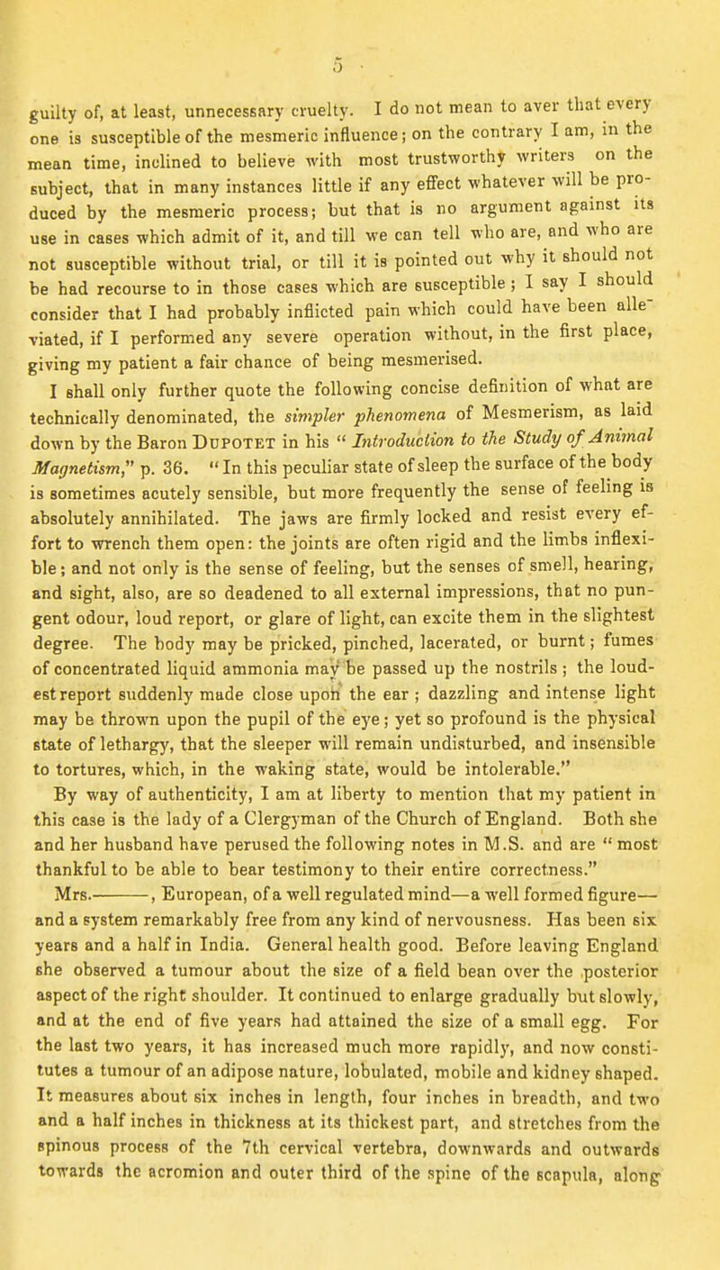 guilty of, at least, unnecessary cruelty. I do not mean to aver that every one is susceptible of the mesmeric influence; on the contrary I am, in the mean time, inclined to believe with most trustworthy writers on the subject, that in many instances little if any effect whatever will be pro- duced by the mesmeric process; but that is no argument against its use in cases which admit of it, and till we can tell who are, and who are not susceptible without trial, or till it is pointed out why it should not be had recourse to in those cases which are susceptible; I say I should consider that I had probably inflicted pain which could have been alle- viated, if I performed any severe operation without, in the first place, giving my patient a fair chance of being mesmerised. I shall only further quote the following concise definition of what are technically denominated, the simpler phenomena of Mesmerism, as laid down by the Baron Dupotet in his  Litroduciion to the Study of jnirnal Magnetism, p. 36. In this peculiar state of sleep the surface of the body is sometimes acutely sensible, but more frequently the sense of feeling is absolutely annihilated. The jaws are firmly locked and resist every ef- fort to wrench them open: the joints are often rigid and the limbs inflexi- ble; and not only is the sense of feeling, but the senses of smell, hearing, and sight, also, are so deadened to all external impressions, that no pun- gent odour, loud report, or glare of light, can excite them in the slightest degree. The body may be pricked, pinched, lacerated, or burnt; fumes of concentrated liquid ammonia may be passed up the nostrils ; the loud- est report suddenly made close upon the ear ; dazzling and intense light may be thrown upon the pupil of the eye; yet so profound is the physical state of lethargy, that the sleeper will remain undisturbed, and insensible to tortures, which, in the waking state, would be intolerable. By way of authenticity, I am at liberty to mention that my patient in this case is the lady of a Clergyman of the Church of England. Both she and her husband have perused the following notes in M.S. and are  most thankful to be able to bear testimony to their entire correctness. Mrs. , European, of a well regulated mind—a well formed figure— and a system remarkably free from any kind of nervousness. Has been six years and a half in India. General health good. Before leaving England she observed a tumour about the size of a field bean over the posterior aspect of the right shoulder. It continued to enlarge gradually but slowly, and at the end of five years had attained the size of a small egg. For the last two years, it has increased much more rapidl)*, and now consti- tutes a tumour of an adipose nature, lobulated, mobile and kidney shaped. It measures about six inches in length, four inches in breadth, and tM'o and a half inches in thickness at its thickest part, and stretches from the spinous process of the 7th cervical vertebra, downwards and outwards towards the acromion and outer third of the spine of the scapula, along'