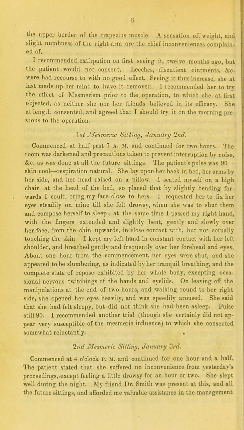 the upper border of the trapezius muscle. A sensation of.'weight, and slight numbness of the right arm are the chief inconveniences complain- ed of. I recommended extirpation on first seeing it, twelve months ago, but the patient would not consent. Leeches, discutient ointments, &c. were had recourse to with no good effect. Seeing it thus increase, she at last made up her mind to have it removed. I recommended her to try the effect of Mesmerism prior to the. operation, to which she at first objected, as neither she nor her friends believed in its efficacy. She at length consented, and agreed that I should try it on the morning pre- vious to the operation. . \st Mesmeric Sitting, January 2nd. Commenced at half past 7 A. M. and continued for two hours. The room was darkened and precautions taken to prevent interruption by noise, &c. as was done at all the future sittings. The patient's pulse was 90— skin cool—respiration natural. She lay upon her back in bed, her arms by her side, and her head raised on a pillow. I seated myself on a high chair at the head of the bed, so placed that by slightly bending for- wards I could bring my face close to hers. I requested her to fix her eyes steadily on mine till she felt drowsy, when she was to shut them and compose herself to sleep ; at the same time I passed my right hand, with the fingers extended and slightly bent, gently and slowly over her face, from the chin upwards, in close contact with, but not actually touching the skin. I kept my left hand in constant contact with, her left shoulder, ^nd breathed gently and frequently over her forehead and eyes. About one hour from the commencement, her eyes were shut, and she appeared to be slumbering, as indicated by her tranquil breathing, and the complete state of repose exhibited by her whole body, excepting occa- sional nervous twitchings of the hands and eyelids. On leaving off the manipulations at the end of two hours, and walking round to her right side, she opened her eyes heavily, and was speedily aroused. She said that she had felt sleepy, but did not think she had been asleep. Pulse still 90. I recommended another trial (though she certainly did not ap- pear very susceptible of the mesmeric influence) to which she consented somewhat reluctantly. . 2nd Mesmeric Silting, January 3rd. Commenced at 4 o'clock P. M. and continued for one hour and a half. The patient stated that she suffered no inconvenience from yesterday's proceedings, except feeling a little drowsy for an hour or two. She slept well during the night. My friend Dr. Smith was present at this, and all the future sittings, and afforded me valuable assistance in the management