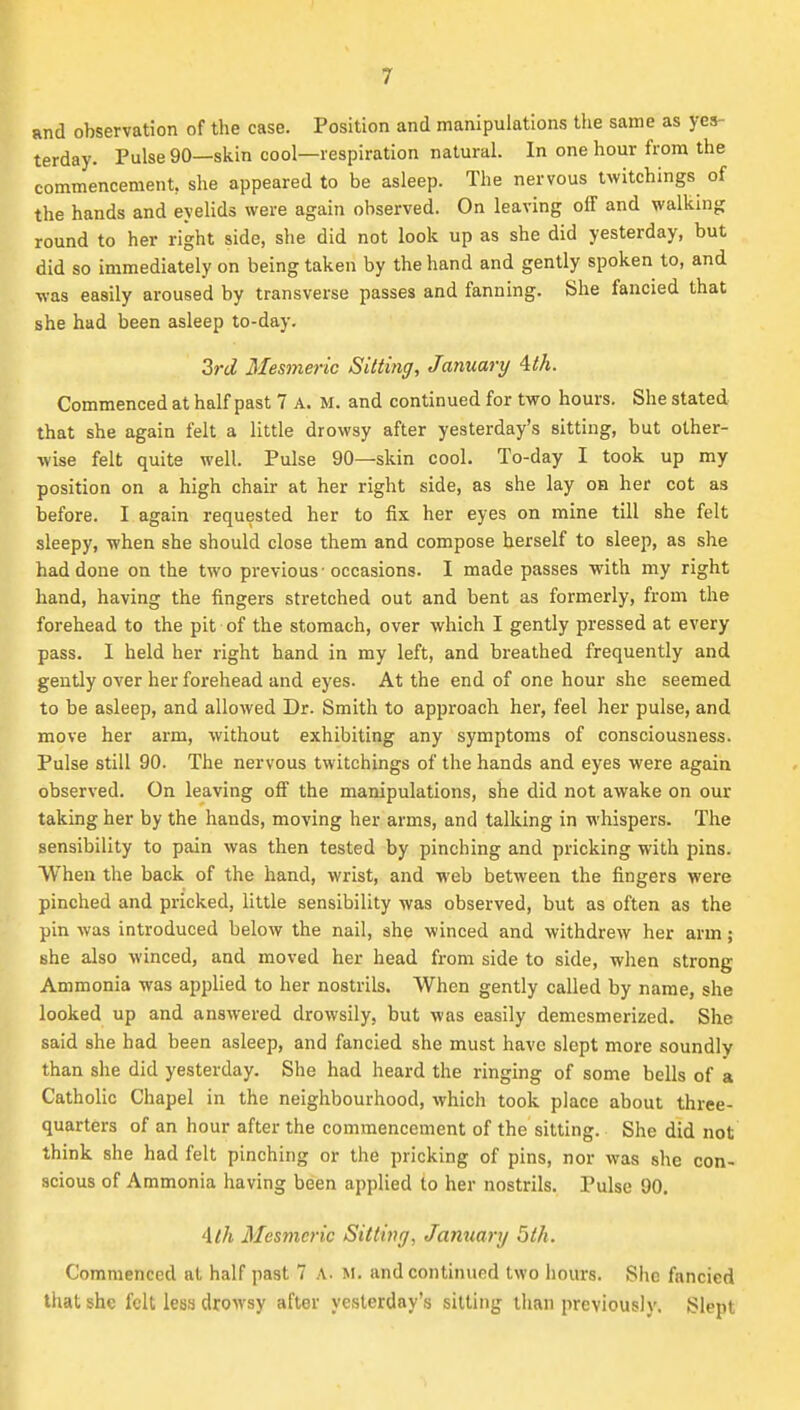 and observation of the case. Position and manipulations tlie same as yes- terday. Pulse 90—skin cool—respiration natural. In one hour from the commencement, she appeared to be asleep. The nervous twitchings of the hands and eyelids were again observed. On leaving off and walking round to her right side, she did not look up as she did yesterday, but did so immediately on being taken by the hand and gently spoken to, and was easily aroused by transverse passes and fanning. She fancied that she had been asleep to-day. 3rd Mesmeric Sitting, January itk. Commenced at half past 7 A. M. and continued for two hours. She stated that she again felt a little drowsy after yesterday's sitting, but other- wise felt quite well. Pulse 90—skin cool. To-day I took up my position on a high chair at her right side, as she lay oh her cot as before. I again requested her to fix her eyes on mine till she felt sleepy, when she should close them and compose herself to sleep, as she had done on the two previous 'occasions. I made passes with my right hand, having the fingers stretched out and bent as formerly, from the forehead to the pit of the stomach, over which I gently pressed at every pass. I held her right hand in my left, and breathed frequently and gently over her forehead and eyes. At the end of one hour she seemed to be asleep, and allowed Dr. Smith to approach her, feel her pulse, and move her arm, without exhibiting any symptoms of consciousness. Pulse still 90. The nervous twitchings of the hands and eyes were again observed. On leaving off the manipulations, she did not awake on our taking her by the hands, moving her arms, and talking in whispers. The sensibility to pain was then tested by pinching and pricking with pins. When the back of the hand, wrist, and web between the fingers were pinched and pricked, little sensibility was observed, but as often as the pin was introduced below the nail, she winced and withdrew her arm; she also winced, and moved her head from side to side, when strong Ammonia was applied to her nostrils. When gently called by name, she looked up and answered drowsily, but was easily demcsmerized. She said she had been asleep, and fancied she must have slept more soundly than she did yesterday. She had heard the ringing of some bells of a Catholic Chapel in the neighbourhood, which took place about three- quarters of an hour after the commencement of the sitting. She did not think she had felt pinching or the pricking of pins, nor was she con- scious of Ammonia having been applied to her nostrils. Pulse 90. ith Mesmeric SittitJff, Jamiary 5th. Commenced at half past 7 A. M. and continued two hours. She fancied that she felt less drowsy after yesterday's sitting than previously. Slept