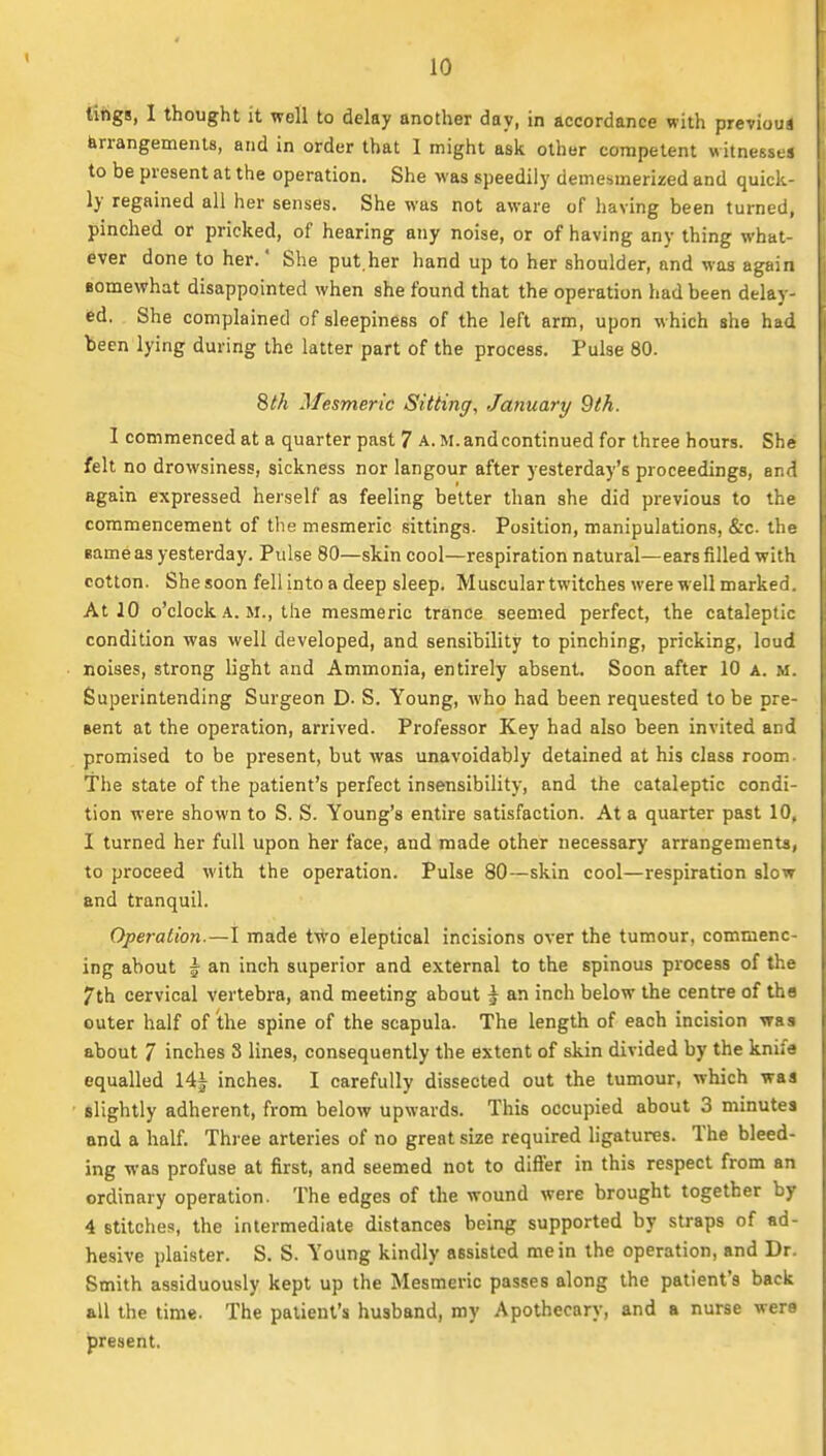 tings, I thought it well to delay another day, in accordance with previous Arrangements, and in order that I might ask other competent witnesses to be present at the operation. She was speedily demesmerized and quick- ly regained all her senses. She was not aware of having been turned, pinched or pricked, of hearing any noise, or of having any thing what- ever done to her.' She put.her hand up to her shoulder, and was again Bomewhat disappointed when she found that the operation had been delay- ed. She complained of sleepiness of the left arm, upon w hich she had been lying during the latter part of the process. Pulse 80. 8th Mesmeric Sitting, January 9th. 1 commenced at a quarter past 7 A. M. and continued for three hours. She felt no drowsiness, sickness nor langour after yesterday's proceedings, and again expressed herself as feeling better than she did previous to the commencement of the mesmeric sittings. Position, manipulations, &c. the same as yesterday. Pulse 80—skin cool—respiration natural—ears filled with cotton. Shesoon fellinto a deep sleep. Musculartwitches were well marked. At 10 o'clock A. M., the mesmeric trance seemed perfect, the cataleptic condition was well developed, and sensibility to pinching, pricking, loud noises, strong light and Ammonia, entirely absent. Soon after 10 a. m. Superintending Surgeon D- S. Young, who had been requested to be pre- sent at the operation, arrived. Professor Key had also been invited and promised to be present, but was unavoidably detained at his class room- The state of the patient's perfect insensibility, and the cataleptic condi- tion were shown to S. S. Young's entire satisfaction. At a quarter past 10, I turned her full upon her face, and made other necessary arrangements, to proceed with the operation. Pulse 80—skin cool—respiration slow and tranquil. Operation.—I made two eleptical incisions over the tumour, commenc- ing about I an inch superior and external to the spinous process of the 7th cervical vertebra, and meeting about ^ an inch below the centre of tha outer half of the spine of the scapula. The length of each incision was about 7 inches 8 lines, consequently the extent of skin divided by the knife equalled 14| inches. I carefully dissected out the tumour, which was slightly adherent, from below upwards. This occupied about 3 minutes and a half. Three arteries of no great size required ligatures. The bleed- ing was profuse at first, and seemed not to differ in this respect from an ordinary operation. The edges of the wound were brought together by 4 stitches, the intermediate distances being supported by straps of ad- hesive plaister. S. S. Young kindly assisted me in the operation, and Dr. Smith assiduously kept up the Mesmeric passes along the patient's back all the time. The patient's husband, my Apothecary, and a nurse were present.